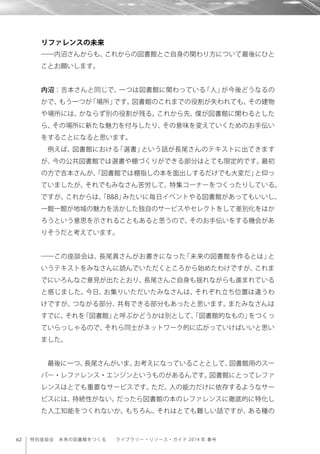 62 特別座談会 未来の図書館をつくる  ライブラリー・リソース・ガイド 2014 年 春号
リファレンスの未来
――内沼さんからも、これからの図書館とご自身の関わり方について最後にひと
ことお願いします。
内沼：吉本さんと同じで、一つは図書館に関わっている「人」が今後どうなるの
かで、もう一つが「場所」です。図書館のこれまでの役割が失われても、その建物
や場所には、かならず別の役割が残る。これから先、僕が図書館に関わるとした
ら、その場所に新たな魅力を付与したり、その意味を変えていくためのお手伝い
をすることになると思います。
例えば、図書館における「選書」という話が長尾さんのテキストに出てきます
が、今の公共図書館では選書や棚づくりができる部分はとても限定的です。最初
の方で吉本さんが、「図書館では棚指しの本を面出しするだけでも大変だ」と仰っ
ていましたが、それでもみなさん苦労して、特集コーナーをつくったりしている。
ですが、これからは、「B&B」みたいに毎日イベントやる図書館があってもいいし、
一館一館が地域の魅力を活かした独自のサービスやセレクトをして差別化をはか
ろうという意思を示されることもあると思うので、そのお手伝いをする機会があ
りそうだと考えています。
――この座談会は、長尾真さんがお書きになった「未来の図書館を作るとは」と
いうテキストをみなさんに読んでいただくところから始めたわけですが、これま
でにいろんなご意見が出たとおり、長尾さんご自身も揺れながらも進まれている
と感じました。今日、お集りいただいたみなさんは、それぞれ立ち位置は違うわ
けですが、つながる部分、共有できる部分もあったと思います。またみなさんは
すでに、それを「図書館」と呼ぶかどうかは別として、「図書館的なもの」をつくっ
ていらっしゃるので、それら同士がネットワーク的に広がっていけばいいと思い
ました。
最後に一つ、長尾さんがいま、お考えになっていることとして、図書館用のスー
パー・レファレンス・エンジンというものがあるんです。図書館にとってレファ
レンスはとても重要なサービスです。ただ、人の能力だけに依存するようなサー
ビスには、持続性がない。だったら図書館の本のレファレンスに徹底的に特化し
た人工知能をつくれないか。もちろん、それはとても難しい話ですが、ある種の
 