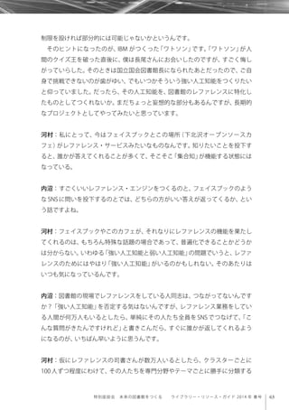 63特別座談会 未来の図書館をつくる  ライブラリー・リソース・ガイド 2014 年 春号
制限を設ければ部分的には可能じゃないかというんです。
そのヒントになったのが、IBM がつくった「ワトソン」です。「ワトソン」が人
間のクイズ王を破った直後に、僕は長尾さんにお会いしたのですが、すごく悔し
がっていらした。そのときは国立国会図書館長になられたあとだったので、ご自
身で挑戦できないのが歯がゆい、でもいつかそういう強い人工知能をつくりたい
と仰っていました。だったら、その人工知能を、図書館のレファレンスに特化し
たものとしてつくれないか。まだちょっと妄想的な部分もあるんですが、長期的
なプロジェクトとしてやってみたいと思っています。
河村：私にとって、今はフェイスブックとこの場所（下北沢オープンソースカ
フェ）がレファレンス・サービスみたいなものなんです。知りたいことを投下す
ると、誰かが答えてくれることが多くて、そこそこ「集合知」が機能する状態には
なっている。
内沼：すごくいいレファレンス・エンジンをつくるのと、フェイスブックのよう
な SNS に問いを投下するのとでは、どちらの方がいい答えが返ってくるか、とい
う話ですよね。
河村：フェイスブックやこのカフェが、それなりにレファレンスの機能を果たし
てくれるのは、もちろん特殊な話題の場合であって、普遍化できることかどうか
は分からない。いわゆる「強い人工知能と弱い人工知能」の問題でいうと、レファ
レンスのためにはやはり「強い人工知能」がいるのかもしれない。そのあたりは
いつも気になっているんです。
内沼：図書館の現場でレファレンスをしている人同志は、つながってないんです
か？「強い人工知能」を否定する気はないんですが、レファレンス業務をしてい
る人間が何万人もいるとしたら、単純にその人たち全員を SNS でつなげて、「こ
んな質問がきたんですけれど」と書きこんだら、すぐに誰かが返してくれるよう
になるのが、いちばん早いように思うんです。
河村：仮にレファレンスの司書さんが数万人いるとしたら、クラスターごとに
100 人ずつ程度にわけて、その人たちを専門分野やテーマごとに勝手に分類する
 