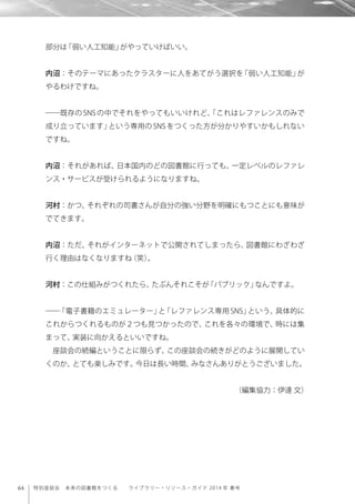 64 特別座談会 未来の図書館をつくる  ライブラリー・リソース・ガイド 2014 年 春号
部分は「弱い人工知能」がやっていけばいい。
内沼：そのテーマにあったクラスターに人をあてがう選択を「弱い人工知能」が
やるわけですね。
――既存の SNS の中でそれをやってもいいけれど、「これはレファレンスのみで
成り立っています」という専用の SNS をつくった方が分かりやすいかもしれない
ですね。
内沼：それがあれば、日本国内のどの図書館に行っても、一定レベルのレファレ
ンス・サービスが受けられるようになりますね。
河村：かつ、それぞれの司書さんが自分の強い分野を明確にもつことにも意味が
でてきます。
内沼：ただ、それがインターネットで公開されてしまったら、図書館にわざわざ
行く理由はなくなりますね（笑）。
河村：この仕組みがつくれたら、たぶんそれこそが「パブリック」なんですよ。
――「電子書籍のエミュレーター」と「レファレンス専用 SNS」という、具体的に
これからつくれるものが２つも見つかったので、これを各々の環境で、時には集
まって、実装に向かえるといいですね。
座談会の続編ということに限らず、この座談会の続きがどのように展開してい
くのか、とても楽しみです。今日は長い時間、みなさんありがとうございました。
（編集協力：伊達 文）
 