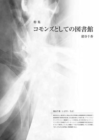 猪谷千香
猪谷千香（いがや・ちか）
東京生まれ、東京育ち。明治大学大学院博士前期課程考古学専修修了。
産経新聞で長野支局記者、文化部記者などを経た後、ドワンゴコン
テンツでニコニコ動画のニュースを担当。2013年4月からハフィン
トン・ポスト日本版でレポーターとして、公共図書館や地方自治など
について取材している。著書に『つながる図書館』（ちくま新書）、
『日々、きものに割烹着』（筑摩書房）など。
特 集
コモンズとしての図書館
 