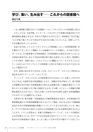 66 コモンズとしての図書館  ライブラリー・リソース・ガイド 2014 年 春号
いま、図書館に期待されている役割の一つに、「コモンズとしての図書館」がある。
コモンズとは、共有空間。インターネットなどデジタル情報の浸透が私たちの
知的環境を激変させる中、本をただ貸出するだけでなく、図書館を「学びの場」
「人々が集う場」「そこから何かが生み出される場」としてとらえ、実践しようと
する活動が広がっているのだ。
本誌では今回、こうした「コモンズとしての図書館」、もしくは図書館同様、本
を媒介にコモンズとして機能している地域やスペースを取材し、そのあり方をレ
ポートする。公立図書館や大学図書館が、公共図書館の大部分を占めていること
は周知の事実だが、あえて今回は民間の取り組みも紹介したいと思う。図書館と
いうその枠を一度取り払い、「コモンズとしての機能」にフォーカスすることによ
り、これからの「コモンズとしての図書館」に何らかの助言となるのではないか
という期待からだ。
まず、最初に焦点を当てるのは、「日本一のラーニング・コモンズ」と呼ばれる
同志社大学の「ラーニング・コモンズ」だ。
ラーニング・コモンズとは、大学図書館を中心に広がっている新しい学びのか
たちである。文部科学省の用語解説によると、「複数の学生が集まって、電子情報
も印刷物も含めた様々な情報資源から得られる情報を用いて議論を進めていく学
習スタイルを可能にする『場』を提供するもの。その際、コンピュータ設備や印刷
物を提供するだけでなく、それらを使った学生の自学自習を支援する図書館職員
によるサービスも提供する」とある。
文科省では、科学技術・学術審議会に学術情報委員会を設け、大学図書館や学
術情報流通などの学術基盤整備のあり方について検討、2013 年 8 月に「学修環境
充実のための学術情報基盤の整備について」というまとめを公表している。他に
も、デジタル化社会に対応した北米の大学図書館における先進例も紹介されるよ
うになり、こうした背景から、各地では積極的にラーニング・コモンズを開設す
る大学が増えている。その一つである同志社大学の「ラーニング・コモンズ」は、
従来の大学図書館から独立、まったく新しい大学の学びの場をつくり出してい
学び、集い、生み出す──これからの図書館へ
猪谷千香
 