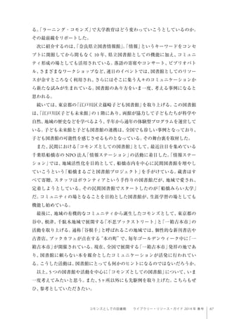 67コモンズとしての図書館  ライブラリー・リソース・ガイド 2014 年 春号
る。「ラーニング・コモンズ」で大学教育はどう変わっていこうとしているのか。
その最前線をリポートした。
次に紹介するのは、「奈良県立図書情報館」。「情報」というキーワードをコンセ
プトに開館してから間もなく 10 年、県立図書館としての機能に加え、コミュニ
ティ形成の場としても活用されている。落語の寄席やコンサート、ビブリオバト
ル、さまざまなワークショップなど、連日のイベントでは、図書館としてのリソー
スが余すところなく利用され、さらにはそこに集う人々のコミュニケーションか
ら新たな試みが生まれている。図書館のあり方をいま一度、考える事例になると
思われる。
続いては、東京都の「江戸川区立篠崎子ども図書館」を取り上げる。この図書館
は、「江戸川区子ども未来館」の 1 階にあり、両館が協力して子どもたちが科学や
自然、地域の歴史などを学べるよう、半年から通年の体験型プログラムを運営して
いる。子ども未来館と子ども図書館の連携は、全国でも珍しい事例となっており、
子ども図書館の可能性を感じさせるものとなっている。その舞台裏を取材した。
また、民間における「コモンズとしての図書館」として、最近注目を集めている
千葉県船橋市の NPO 法人「情報ステーション」の活動に着目した。「情報ステー
ション」では、地域活性化を目的として、船橋市内を中心に民間図書館を増やし
ていこうという「船橋まるごと図書館プロジェクト」を手がけている。蔵書はす
べて寄贈、スタッフはボランティアという手作りの図書館だが、地域で愛され、
定着しようとしている。その民間図書館でスタートしたのが「船橋みらい大学」
だ。コミュニティの場となることを目的とした図書館が、生涯学習の場としても
機能し始めている。
最後に、地域の有機的なコミュニティから誕生したコモンズとして、東京都の
谷中、根津、千駄木地域で展開する「不忍ブックストリート」と「一箱古本市」の
活動を取り上げる。通称「谷根千」と呼ばれるこの地域では、個性的な新刊書店や
古書店、ブックカフェが点在する“本の町”で、毎年ゴールデンウィーク中に「一
箱古本市」が開催されている。現在、全国で展開する「一箱古本市」発祥の地であ
り、図書館に頼らない本を媒介としたコミュニケーションが活発に行われてい
る。こうした活動は、図書館にとっても何かのヒントになるのではないだろうか。
以上、5 つの図書館や活動を中心に「コモンズとしての図書館」について、いま
一度考えてみたいと思う。また、5ヶ所以外にも先駆例を取り上げた。こちらもぜ
ひ、参考としていただきたい。
 