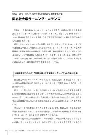 68 コモンズとしての図書館  ライブラリー・リソース・ガイド 2014 年 春号
「日本一」と称されるラーニング・コモンズがある。京都市の同志社大学が
2013 年４月にオープンした「ラーニング・コモンズ」。面積にして 2,550 平方メー
トルと日本の大学としては最大級、さまざまな学習に対応した新たな学びの場と
して運営されている。
近年、ラーニング・コモンズを設置する大学は増えているが、そのコンセプト
や運営は大学によって異なる。同志社大学の「ラーニング・コモンズ」の最大の
特徴は、大学図書館からは独立し、「学習支援・教育開発センター」に属している
ことだろう。大学図書館から独立した「ラーニング・コモンズ」では、実際にどの
ようなことが実現されているのか。多い日には延べ人数にして 54,000 人の学生
が訪れるという、最先端の学びの改革をリポートする。
 
同志社大学の「ラーニング・コモンズ」は、重要文化財にも指定されているレ
ンガ造りの建物が並ぶ今出川キャンパスの中に新しく建築された「良心館」に設
置されている。
従来、1・2 年次生と 3･4 年次生が別キャンパスで学修していた文系学部を市
内の今出川校地に統合することに伴い、その際約 7,000 人もの学生が戻ることに
なった。そこで新たな校舎として「良心館」の建設が決まった。その名は、創立者
である新島襄が重んじ、同志社教育の原点ともいえる言葉「良心」にちなんだと
いう。
単なるキャンパス整備に終わらせることなく、文系、特に人文・社会系学部の
学習に焦点をあてた新しい学習空間を創造し、教学改革の起爆剤にしたいとの想
いで「ラーニング・コモンズ」を設置したわけである。
いわゆる従来の大学図書館のイメージを覆すこの施設の案内をしてくださっ
たのは、「ラーニング・コモンズ」のアカデミック・インストラクターで助教の
同志社大学ラーニング・コモンズ
「日本一のラーニング・コモンズ」が目指す大学教育の改革
大学図書館から独立、「学習支援・教育開発センター」がつくる学びの場
 