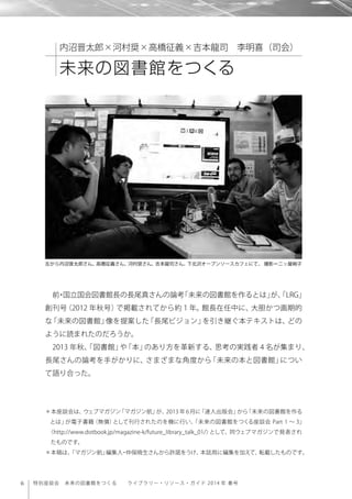 6 特別座談会 未来の図書館をつくる  ライブラリー・リソース・ガイド 2014 年 春号
前・国立国会図書館長の長尾真さんの論考「未来の図書館を作るとは」が、「LRG」
創刊号（2012 年秋号）で掲載されてから約１年。館長在任中に、大胆かつ画期的
な「未来の図書館」像を提案した「長尾ビジョン」を引き継ぐ本テキストは、どの
ように読まれたのだろうか。
2013 年秋、「図書館」や「本」のあり方を革新する、思考の実践者 4 名が集まり、
長尾さんの論考を手がかりに、さまざまな角度から「未来の本と図書館」につい
て語り合った。
左から内沼晋太郎さん、高橋征義さん、河村奨さん、吉本龍司さん。下北沢オープンソースカフェにて。 撮影＝二ッ屋絢子
内沼晋太郎×河村奨×高橋征義×吉本龍司 李明喜（司会）
未来の図書館をつくる
＊本座談会は、ウェブマガジン「マガジン航」が、2013 年 6月に「達人出版会」から「未来の図書館を作る
とは」が電子書籍（無償）として刊行されたのを機に行い、「未来の図書館をつくる座談会 Part 1 ∼ 3」
〈http://www.dotbook.jp/magazine-k/future_library_talk_01/〉として、同ウェブマガジンで発表され
たものです。
＊本稿は、「マガジン航」編集人・仲俣暁生さんから許諾をうけ、本誌用に編集を加えて、転載したものです。
 
