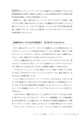 69コモンズとしての図書館  ライブラリー・リソース・ガイド 2014 年 春号
岡部晋典さん。「ラーニング・コモンズ」に所属する 3 人の教員のうちの 1 人で、
図書館情報学が専門だ。岡部さん以外にも、それぞれ教育社会学と日本語学の専
門の教員が所属して学生の学習支援をしている。
岡部さんと一緒に 2 階にある「ラーニング・コモンズ」のゲートを通り、入館。
フロアは 2 階と 3 階にまたがっているが、その機能はそれぞれ異なっている。2
階は「クリエイティブ・コモンズ」と呼ばれ、コンセプトは「学びの交流と相互啓
発」。3 階は「リサーチ・コモンズ」と呼ばれ、コンセプトは「アカデミックスキル
の育成空間」となっている。 
 
 
まず、2 階には「ラーニング・コモンズ」の象徴ともいえる空間が広がる。「プ
レゼンテーションコート」と呼ばれる円形スペースだ。遮る壁は一切なく、円形
のパーテーションすらスリットが入り、中で何が行われているか一目瞭然となっ
ている。これは、館内のどこでも同じようなしつらえになっている。
「とにかく視線を遮らないことがラーニング・コモンズのコンセプトです。壁
にもスリットを入れていますし、カーテンも糸状のストリングカーテンにしてい
ます。静かにしろと言われることもない。図書館と別館にした利点ですね」。
「プレゼンテーションコート」では、静かにパソコンを開いて自習している学生
もいれば、にぎやかにディスカッションしているグループも。慣れた様子で、学
生たちはこの空間を使っていた。
「ここで TED ごっこやスティーブ・ジョブズごっこができるよ、と言っていま
す」と笑う岡部さん。TED とはアメリカで毎年、開かれている世界的なカンファ
レンスで、さまざまな分野の著名人が素晴らしいプレゼンテーションを行ってい
る。アップルの創始者、スティーブ・ジョブズもプレゼンテーションの名手とし
て知られる。
いわれてみると、移動できるステージ、120 型ワイドスクリーンが 2 面、天井か
ら HD カメラ 2 台、さらにはマイク、スピーカー、録画機能、テレビ会議設備と、
あらゆる仕掛けがここには施されている。100 席までの本格的な講演会から、気軽
なトークセッションまで、「何をしたいか」によって可変の空間になっているのだ。
「プロジェクト／プロブレム・ベースド・ラーニング（PBL）という学生主体の
未来のスティーブ・ジョブズを生む？ プレゼンテーションコート
 