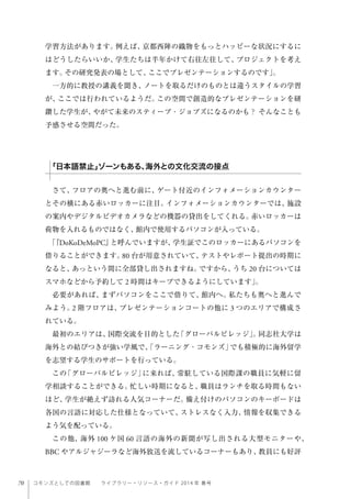 70 コモンズとしての図書館  ライブラリー・リソース・ガイド 2014 年 春号
学習方法があります。例えば、京都西陣の織物をもっとハッピーな状況にするに
はどうしたらいいか、学生たちは半年かけて右往左往して、プロジェクトを考え
ます。その研究発表の場として、ここでプレゼンテーションするのです」。
一方的に教授の講義を聞き、ノートを取るだけのものとは違うスタイルの学習
が、ここでは行われているようだ。この空間で創造的なプレゼンテーションを研
鑽した学生が、やがて未来のスティーブ・ジョブズになるのかも？ そんなことも
予感させる空間だった。
さて、フロアの奥へと進む前に、ゲート付近のインフォメーションカウンター
とその横にある赤いロッカーに注目。インフォメーションカウンターでは、施設
の案内やデジタルビデオカメラなどの機器の貸出をしてくれる。赤いロッカーは
荷物を入れるものではなく、館内で使用するパソコンが入っている。
「『DoKoDeMoPC』と呼んでいますが、学生証でこのロッカーにあるパソコンを
借りることができます。80 台が用意されていて、テストやレポート提出の時期に
なると、あっという間に全部貸し出されますね。ですから、うち 20 台については
スマホなどから予約して 2 時間はキープできるようにしています」。
必要があれば、まずパソコンをここで借りて、館内へ。私たちも奥へと進んで
みよう。2 階フロアは、プレゼンテーションコートの他に 3 つのエリアで構成さ
れている。
最初のエリアは、国際交流を目的とした「グローバルビレッジ」。同志社大学は
海外との結びつきが強い学風で、「ラーニング・コモンズ」でも積極的に海外留学
を志望する学生のサポートを行っている。
この「グローバルビレッジ」に来れば、常駐している国際課の職員に気軽に留
学相談することができる。忙しい時期になると、職員はランチを取る時間もない
ほど、学生が絶えず訪れる人気コーナーだ。備え付けのパソコンのキーボードは
各国の言語に対応した仕様となっていて、ストレスなく入力、情報を収集できる
よう気を配っている。
この他、海外 100 ケ国 60 言語の海外の新聞が写し出される大型モニターや、
BBC やアルジャジーラなど海外放送を流しているコーナーもあり、教員にも好評
「日本語禁止」ゾーンもある、海外との文化交流の接点
 