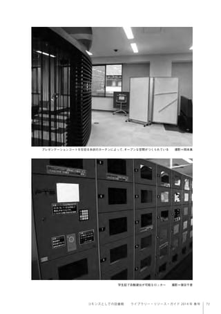 71コモンズとしての図書館  ライブラリー・リソース・ガイド 2014 年 春号
プレゼンテーションコートを仕切る糸状のカーテンによって、オープンな空間がつくられている  撮影＝岡本真
学生証で自動貸出が可能なロッカー  撮影＝猪谷千香
 