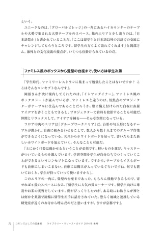 72 コモンズとしての図書館  ライブラリー・リソース・ガイド 2014 年 春号
という。
ユニークなのは、「グローバルビレッジ」の一角にあるハイカウンターのテーブ
ルや大勢で集まれる大型テーブルのスペース。他のエリアと少し違うのは、「日
本語禁止」と書かれていることだ。「ここは留学生と日本語以外の言語での交流に
チャレンジしてもらうところです。留学生の方もよく訪れてくれます」と岡部さ
ん。海外との文化交流の接点が、いくつも仕掛けられているのだ。
「学生時代、ファミリーレストランに集まって勉強したことはないですか？ こ
こはそんなコンセプトなんです」。
岡部さんが次に案内してくれたのは、「インフォダイナー」。ファミレス風の
ボックスシートが並んでいるが、ファミレスと違うのは、短焦点のプロジェク
ターがテーブルに仕込んであることだろうか。壁に備え付けられた白板に直接
アイデアを書くこともできるし、プロジェクターで資料を投影することも可能だ。
仲間とリラックスして、アイデアを練る――そんな空間になっている。
フロア中央のエリアは「グループワークエリア」だ。台形や勾玉形になるテー
ブルが置かれ、自由に組み合わせることで、数人から数十人までのグループ作業
ができるようになっている。天井からホワイトボードを吊って、書いたらまた新
しいホワイトボードを加えていく。そんなことも可能だ。
「とにかく什器は動かせるということが必須です。軽いものを選び、キャスター
がついているものを選んでいます。学習空間を学生が自分たちでつくっていくこ
とができるというコンセプトになっています。ですから、テーブルもイスもボー
ドも倉庫にしまいこまない。倉庫には脚立が入っているぐらいですね。何でも置
いておくと、学生が持っていって使いますから」。
このエリアの一角に、畳型の台座まであった。もちろん移動できるもので、寄
せれば 8 畳のスペースになる。「留学生に人気の畳コーナーです。留学生向けに華
道やお茶の実習をしています。僕がびっくりしたのが、ある時にお坊さんが禅と
は何かを英語で流暢に留学生相手に話をされていた。恐らく地域と連携している
研究室が近くのお寺から呼んだのだと思いますが、さすが京都です」。
ファミレス風のボックスから畳型の台座まで、使い方は学生次第
 