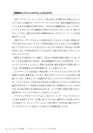 74 コモンズとしての図書館  ライブラリー・リソース・ガイド 2014 年 春号
「近年、アクティブ・ラーニングという考え方が、大学教育の中で盛んになって
きています」と岡部さん。アクティブ・ラーニングとは、教員の講義を受けると
いうこれまでの受動的な学習ではなく、学生自らが課題解決をしたり、プレゼン
テーションを行ったりする能動的な学習のことを示す。では、いよいよ 3 階フロ
アへ。ここでは、2 階とはまた異なる機能があふれ、アクティブ・ラーニングの支
援を行っている。
2 階でグループワークを行って方向性が決まったものの、その後、具体的にど
うまとめたらよいのか、どうやって資料を集めたらよいのか、さらには機材を
使ってプレゼンテーションするにはどうしたらよいのかなど、学生がぶつかる壁
は少なくない。その壁を取り払ってくれるのが、3 階の中央にある「アカデミック
サポートエリア」だ。
岡部さんたち教員はここに常駐し、学生からの相談や質問に対応している。サ
ポートするのは教員だけではない。博士後期課程を主力とした大学院生も、「ラー
ニング・アシスタント」として、常時 2 人が在席、細かな部分まで相談に乗って
くれる。大学図書館からも司書が派遣され、ここに加わっている。
「エンベディッド（embedded ＝組込み型）・ライブラリアンというかたちで、図
書館から司書と連携を図っています。僕たちがチームでいろいろな方向から議
論していると、司書がこういう文献があります、こういうデータがありますとサ
ポートしてくれます。学生がなかなか先生には聞けないようなことも対応する。
教員と学生のギャップを埋めるのが我々の役目です。図書館のレファレンスだけ
では、なかなか内容にまで踏み込めませんが、ここでの僕の立場は司書ではなく
教員なので、レファレンスのちょっと先をやっています」。
「アカデミックサポートエリア」は、いわば「ラーニング・コモンズ」のエンジ
ンにあたる部分のようだ。この他、同じフロアには、透明ガラスで仕切ったスタ
ジオ仕様の「ワークショップルーム」や、やはり机やイスが自由に動かせる「グ
ループスタディルーム」があり、より集中できる環境が調っている。
図書館のレファレンスの「ちょっと先」をする
 