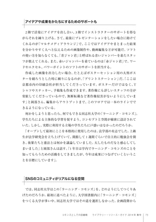 75コモンズとしての図書館  ライブラリー・リソース・ガイド 2014 年 春号
2 階で活発にアイデアを出し合い、3 階でインストラクターのサポートを得な
がらそれを練り上げる。さて、最後にプレゼンテーションをしたい場合に助けて
くれるのが「マルチメディアラウンジ」で、ここではアイデアやまとまった結果
を分かりやすく人へと伝えるための画像制作や、動画編集などが可能だ。ソフト
の使い方を知らなくても、「青ジャン君」と呼ばれる青いジャンパーを着たスタッ
フが教えてくれる。また、赤いジャンパーを着ているのは「赤ジャン君」で、ワー
ドやエクセル、パワーポイントのソフトのサポートを担当する。
作成した画像を出力したい場合、たとえばポスターセッション用の大判ポス
ターを刷ろうとした時に頼りになるのが、「プリントステーション」だ。「ここは
京都市内の印刷会社が担当してくださっています。ポスターだけではなく、T
シャツやステッカー、予稿集も作成できます。著作権にも詳しいスタッフの方が
常駐してくださっているので、無断転載など著作権侵害がないようにしていま
す」と岡部さん。編集からアウトプットまで、このフロアでは一本のラインでで
きるようになっている。
何かをしようと思ったら、何でもできる同志社大学の「ラーニング・コモンズ」。
学生たちによる主体的な学習を促すよう、コンセプトと空間が綿密に設計されて
いた。しかし、実際に利用する立場の学生たちに戸惑いはなかったのだろうか。
「オープンして最初にここを本格的に使用したのは、法学部の有志でした。上級
生が法学研究会を立ち上げていて、開館して 1 週間ぐらいで自主的に勉強会を開
き、後輩たちと憲法とは何かを議論していました。大したものだなと感心してし
まいました」と岡部さんは話す。「1 年目は学内でラーニング・コモンズのことを
知ってもらうための活動をしてきましたが、今年は成果につなげていくというこ
とを目標にしています」。
 
では、同志社大学はこの「ラーニング・コモンズ」を、どのようにしてつくりあ
げたのだろうか。最初に述べたように、大学図書館内に「ラーニング・コモンズ」
をつくる大学が多い中、同志社大学ではその道を選択しなかった。企画段階から
アイデアや成果をかたちにするためのサポートも
SNSのコミュニティがリアルになる空間
 