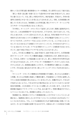 78 コモンズとしての図書館  ライブラリー・リソース・ガイド 2014 年 春号
関わってきた学習支援・教育開発センターの事務長、井上真琴さんはこう振り返る。
「新しい校舎（良心館）を建てるという話が出たのが 2006 年度末でした。2013
年に建てるという。では、新しい時代の学びに、何が必要か。学長から、学内の各
部門に次世代にやるべきことを考えるよう言われました」。当時、大学図書館に所
属していた井上さんは、「図書館による学習支援、特にアクティブ・ラーニングを
どうサポートするかが焦点になる」と考えた。
「その時に、ラーニング・コモンズという話をしましたが、周囲に意図が伝わら
なかった。これは図書館がすべきものなのか、どうなのか、分からなかった。でも、
ぴんと来たのが、システム系の人たちでした。彼らは、学内の教育プログラムで
利用するための SNS システムを構築中でした。学生が勉強する時にコミュニティ
をつくりますが、このグループはこんなことをやっている、ここではこんなこと
をしていると分かるような検索システムをつくっていた。その自分たちがつくっ
ている SNS のシステムが、リアルな空間のコミュニティと相似形ではないかと。
そこで、2007 年度に学長にアイデアを上げることになりました」。
しかし、そのあとは難航する。2008 年度から 2009 年度にかけて、大学図書館
内で「ラーニング・コモンズ」の構想を議論して原案を出したが、採用されなかっ
た。「それは、自習ルームの延長線上にありました。新しい時代の学びを呼び込め
そうなものではなかった。メディアセンターや図書館のブックカフェみたいなも
のでしかなかった。図書館は蔵書にこだわり、その物神性から離れることは難し
いです。それは良い面もありますが、新しいラーニング・コモンズは生まれなかっ
た」。
「ラーニング・コモンズ」の構想は大学図書館の手を離れ、井上さんも企画部へ
と異動。井上さんが周囲と相談して構想を練り、学長提案として学内に説明した。
「そこに従来の図書館の考え方は入っていませんでした。本棚が中心で、できるだ
け光が入らないように、できるだけ人の姿が見えないようにつくられているのが
従来の図書館。これを改装してつくることは難しかったと思います。これまでの
図書館の施設とアクティブラーニングは、水と油です」。空間の構造だけでなく、
レファレンスにおいても、図書館とは異なっているという。
「図書館では、利用者に『どういう情報源が欲しいのですか？』ということしか
聞かない。『最終的に何をしたいのですか？』ということが分からなければレファ
レンスになりません。でも、ここでは岡部先生たちが『最終目的地』を聞いてくれ
るので、そこまでの道筋を逆算できるわけです。司書はレポートの内容までは関
 