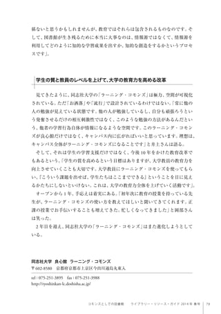 79コモンズとしての図書館  ライブラリー・リソース・ガイド 2014 年 春号
係ないと思うかもしれませんが、教育ではそれらは包含されるものなのです。そ
して、図書館が生き残るために本当に大事なのは、情報源ではなくて、情報源を
利用してどのように知的な学習成果を出すか、知的な創造をするかというプロセ
スです」。
見てきたように、同志社大学の「ラーニング・コモンズ」は極力、空間が可視化
されている。ただ「お洒落」や「流行」で設計されているわけではない。「常に他の
人の勉強が見えている状態です。他の人が勉強しているし、自分も頑張ろうとい
う発奮させるだけの相互刺激性ではなく、このような勉強の方法があるんだとい
う、他者の学習行為自体が情報になるような空間です。このラーニング・コモン
ズが良心館だけではなく、キャンパス内に広がればいいと思っています。理想は、
キャンパス全体がラーニング・コモンズになることです」と井上さんは語る。
そして、それは学生の学習支援だけではなく、今後 10 年をかけた教育改革で
もあるという。「学生の質を高めるという目標はありますが、大学教員の教育力を
向上させていくことも大切です。大学教員にラーニング・コモンズを使ってもら
い、『こういう課題を出せば、学生たちはここまでできる』ということを目に見え
るかたちにしないといけない。これは、大学の教育力全体を上げていく活動です」。
オープンから 1 年、手応えは着実にある。「初年次に教育の授業を持っている先
生が、ラーニング・コモンズの使い方を教えてほしいと聞いてきてくれます。正
課の授業でお手伝いすることも増えてきた。忙しくなってきました」と岡部さん
は笑った。
2 年目を迎え、同志社大学の「ラーニング・コモンズ」はまた進化しようとして
いる。
同志社大学 良心館 ラーニング・コモンズ
〒602-8580 京都府京都市上京区今出川通烏丸東入
tel : 075-251-3895 fax : 075-251-3988
http://ryoshinkan-lc.doshisha.ac.jp/
学生の質と教員のレベルを上げて、大学の教育力を高める改革
 