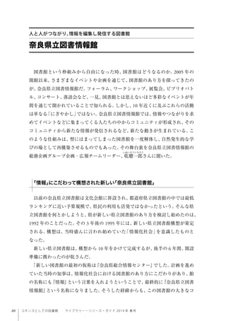 80 コモンズとしての図書館  ライブラリー・リソース・ガイド 2014 年 春号
図書館という枠組みから自由になった時、図書館はどうなるのか。2005 年の
開館以来、さまざまなイベントや企画を通じて、図書館のあり方を探ってきたの
が、奈良県立図書情報館だ。フォーラム、ワークショップ、展覧会、ビブリオバト
ル、コンサート、落語会など、一見、図書館とは思えないほど多彩なイベントが年
間を通じて開かれていることで知られる。しかし、10 年近くに及ぶこれらの活動
は単なる「にぎやかし」ではない。奈良県立図書情報館では、情報やつながりを求
めてイベントなどに集まってくる人たちの中からコミュニティが形成され、その
コミュニティから新たな情報が発信されるなど、新たな動きが生まれている。こ
のような仕組みは、型にはまってしまった図書館を一度解体し、自然発生的な学
びの場として再構築させるものでもあった。その舞台裏を奈良県立図書情報館の
総務企画グループ企画・広報チームリーダー、乾聰一郎さんに聞いた。
以前の奈良県立図書館は文化会館に併設され、都道府県立図書館の中では最低
ランキングに近い予算規模で、県民の利用も活発ではなかったという。そんな県
立図書館を何とかしようと、県が新しい県立図書館のあり方を検討し始めたのは、
1992 年のことだった。その 3 年後の 1995 年には、新しい県立図書館構想が策定
される。構想は、当時盛んに言われ始めていた「情報化社会」を意識したものと
なった。
新しい県立図書館は、構想から 10 年をかけて完成するが、後半の 6 年間、開設
準備に携わったのが乾さんだ。
「新しい図書館の最初の仮称は『奈良県総合情報センター』でした。計画を進め
ていた当時の知事は、情報化社会における図書館のあり方にこだわりがあり、館
の名称にも『情報』という言葉を入れようということで、最終的に『奈良県立図書
情報館』という名称になりました。そうした経緯からも、この図書館の大きなコ
奈良県立図書情報館
人と人がつながり、情報を編集し発信する図書館
「情報」にこだわって構想された新しい「奈良県立図書館」
 