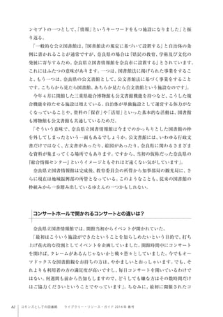 82 コモンズとしての図書館  ライブラリー・リソース・ガイド 2014 年 春号
ンセプトの一つとして、「情報」というキーワードをもつ施設になりました」と振
り返る。
「一般的な公立図書館は、『図書館法の規定に基づいて設置する』と自治体の条
例に書かれることが通常ですが、奈良県の場合は『県民の教育、学術及び文化の
発展に寄与するため、奈良県立図書情報館を奈良市に設置する』とされています。
これにはふたつの意味があります。一つは、図書館法に掲げられた事業をするこ
と、もう一つは、奈良県の公文書館として、公文書館法に基づく事業をすること
です。こちらから見たら図書館、あちらか見たら公文書館という施設なのです」。
今年 4 月に開館した三重県総合博物館も公文書館機能を持つなど、こうした複
合機能を持たせる施設は増えている。自治体が単独施設として運営する体力がな
くなっていることや、資料の「保存」や「活用」といった基本的な活動は、図書館
も博物館も公文書館も共通しているためだ。
「そういう意味で、奈良県立図書情報館は今までのかっちりとした図書館の枠
を外してしまったという一面もあるでしょうか。公文書館には、いわゆる行政文
書だけではなく、古文書があったり、絵図があったり、奈良県に関わるさまざま
な資料が集まってくる場所でもあります。ですから、当初の仮称だった奈良県の
『総合情報センター』というイメージともそれほど遠くない気がしています」。
奈良県立図書情報館は完成後、教育委員会の所管から知事部局の観光局に、さ
らに現在は地域振興部の所管となっている。このようなことも、従来の図書館の
枠組みから一歩踏み出しているゆえんの一つかもしれない。
奈良県立図書情報館では、開館当初からイベントが開かれていた。
「最初はこういう施設ができたということを知らしめたいという目的で、打ち
上げ花火的な役割としてイベントを企画していました。開館時間中にコンサート
を開けば、クレームがあるんじゃないかと戦々恐々としていました。今でもオー
ソドックスな図書館観をお持ちの方は、やかましいとおっしゃいます。でも、そ
れよりも利用者の方の満足度が高いですし、毎日コンサートを開いているわけで
はない。何週間も前から告知もしますので、どうしても嫌な方はその数時間だけ
はご協力くださいということでやっています」。ちなみに、最初に開催されたコ
コンサートホールで開かれるコンサートとの違いは？
 