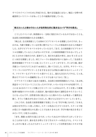 86 コモンズとしての図書館  ライブラリー・リソース・ガイド 2014 年 春号
すべてのイベントのために作成される。他の文化施設にはない、幅広い分野の所
蔵資料というリソースがあってこその展開が実現している。
こうしたイベントが、図書館から一方的に発信されているものではないことも、
奈良県立図書情報館の大きな特徴だ。
「例えば、公立図書館としては初めてビブリオバトルを開催したのですが、きっ
かけは、当館で開催している仕事に関するフォーラムの参加者の方からの相談で
した。大学でビブリオバトルをやっていた方で、『まだ、公立図書館でビブリオバ
トルを開催しているところがないのですが、この図書情報館でやれないでしょう
か』と言われて始めたのが、最初でした。東日本大震災の翌日、2011 年 3 月 12 日
に 1 回目を開催しました。同じフォーラム参加者が次々に加わって、「奈良県立
図書情報館ビブリオバトル部」というコミュニティができて、そこが主催、館が
共催というかたちでこれまで 40 回以上、開いてきました。大学生、サラリーマン、
フリーランスのデザイナーとさまざまな方たちが集まる緩やかなコミュニティで
す。フライヤーもビブリオバトル部でつくるし、進行も自分たちでやる。じゃあ、
僕はビブリオバトル部顧問になってイスでも並べようかと（笑）」。
ビブリオバトル部から起きた展開も、奈良県立図書情報館ならでは。「ある時、
部誌をつくろうということになったのですが、いろいろなスキルが必要です。こ
こには 30 台のパソコンを備えたセミナールームがあるので、そこを使って画像
処理や組版のスキルを持った部員が、他の部員を集めて講習会をやろうというこ
とになったんです。自然発生的に教えたい人と教わりたい人が集まって講習会を
開く。そういう動きが生まれてきました。僕たちも全力でフォローしています」。
これこそが、奈良県立図書情報館で実現している「学びの場」なのだ。「日本人
は何かを学びたいと思った時に、スクール形式にたどりつきます。スクールで何
か役に立つ知識を得るのも悪いことではありませんが、学びの場の原点を考えて
みたいです」と乾さんは語る。
「来年、開館 10 周年を迎えますが、いろいろある中で浮かび上がってきてい
ることがあります。誰か先生を呼んできて学ぶスクール形式よりも、イベントを
きっかけに集まった人たちがコミュニティをつくって自然発生的にスキルや知
教えたい人と教わりたい人が自然発生的に集まるという「学びの原点」
 