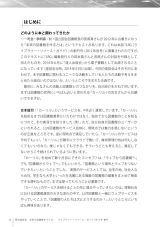 8 特別座談会 未来の図書館をつくる  ライブラリー・リソース・ガイド 2014 年 春号
どのように本と関わってきたか
――司会・李明喜：前・国立国会図書館長の長尾真さんが2012年にお書きになっ
た「未来の図書館を作るとは」というテキストがあります。これは本誌「LRG（ラ
イブラリー・リソース・ガイド）」の創刊号（2012年秋号）に掲載されたのですが、
このテキストに「LRG」編集発行人の岡本真さんと長尾さんの対談を付録として
加えたものを、2014 年 6 月に「達人出版会」から電子書籍として出版されること
になっています（座談会当時。2014 年 6 月に出版）。今回の座談会はその刊行にあ
わせて、本や図書館に関わるユニークな活動をしている人たちの活動や考えをま
とめたら面白いのではないか、というところで生まれた企画です。
最初に、みなさんの活動と図書館とのつながりを、自己紹介をかねて伺います。
まずは図書館の世界にいちばん近いと思われる「カーリル」の吉本さんからお願
いできますか。
吉本龍司：「カーリル」というサービスを、4 年近く運営しています。「カーリル」
を始めるまでは図書館業界にいたわけではなく、始めてから図書館のことを知る
につれて、その奥深さを知りました（笑）。ただ、自分自身が図書館のユーザーか
といわれると、公共図書館のサービス自体に、現時点では魅力を感じないという
のが正直なところです。逆に現時点で満足していたら、「カーリル」のサービスは
やめてもいい。「カーリル」が勝手にクラウドで動いて、維持管理の他は何もしな
くてもいいのなら、僕じゃなくてもできる。そういうことも考えると、満足して
ないからこそ続けられているように思います。
「カーリル」を始めて数ケ月目にできたコンセプトは、「ウェブから図書館へ」
でも「図書館からウェブへ」でもいいから、「図書館という場所とウェブをつない
でいきたい」ということでした。 実際のサービスとしては、自宅の他、社会人な
ら会社、学生なら大学といった生活圏にある複数の図書館の蔵書をまとめて検索
できる便利なもので、まずは使ってもらうことが重要です。
「カーリル」のサービスを続けることの先に僕がやっていきたいのは、情報社会
における図書館運営の大きな変化の中で、公共図書館と一緒にウェブサービスを
やっていくことで、「図書館の人たちは次にどうするのか？」というところにいち
ばん興味があります。
はじめに
 