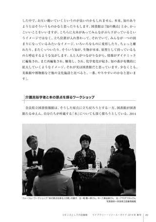 89コモンズとしての図書館  ライブラリー・リソース・ガイド 2014 年 春号
した中で、お互い動いていくというのが良いのかもしれません。本来、知のあり
ようとはそういうものかなと思ったりもします。図書館は『知の拠点』とか、かっ
こいいことをいいますが、こちらに大木があってみんながぶら下がっているとい
うイメージではなく、立ち位置が入れ替わって、それでいて、みんなが一つの固
まりになっているみたいなイメージ。いろいろなものに変形したり、ちょっと離
れたり、またくっついたり。そういう知が、生物が本来、原型として持っているも
のと呼応するような気がします。人と人がつながりながら、情報がダイナミック
に編集され、また再編集され、触発し、され、化学変化が起き、知の森が有機的に
拡大していくようなイメージ、それが実は図書館だと思っています。少なくとも、
美術館や博物館など他の文化施設と比べると、一番、やりやすいのかなと思いま
す」。
奈良県立図書情報館は、そうした原点に立ち戻ろうとする一方、図書館が図書
館たるゆえん、自分たちが所蔵する「本」についても深く探ろうとしている。2014
介護民俗学者と本の原点を探るワークショップ
フォーラム・ワークショップ「本の原点を探る2日間」の様子 左・乾 聰一郎さん、中・六車由美さん 右・アサダワタルさん  
写真提供＝奈良県立図書情報館
 