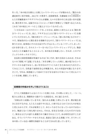 90 コモンズとしての図書館  ライブラリー・リソース・ガイド 2014 年 春号
年 1 月、「本の原点を探る 2 日間」というワークショップが開かれた。『驚きの介
護民俗学』（医学書院 、2012 年）の著者で、民俗研究者、介護福祉士の六車由実さ
んと日常編集家のアサダワタルさんが講師。人々の日常の中にある思い出や記憶
は、聞き書きされ、記録されることによって初めて情報として他者へ伝えられる。
これを「本の原点」の一つとして捉えようというものだった。
「1 日目はお二人のクロストークを、2 日目は、最初に六車さんによる『聞き書
きワークショップ』を、次に、アサダさんによる『借りパクワークショップ』を開
いていただきました。『聞き書きワークショップ』は、『思い出の味』などのテー
マで、参加者が互いに聞き書きを体験するもので、『借りパクワークショップ』は、
借りたまま、結果的にそのまま返さずに手元にもっている（パクってしまった）
CD を持ち寄って、そのストーリーをつむぐというワークショップでした。物語
られたことを編集することによって、本の原点を体感したい。それが、このプロ
ジェクトのキックオフです」。
奈良県立図書情報館が所蔵するのは「本」だが、別の方向からみれば、それは
人々の「情報」や「記憶」でもある。「本を分解していった時に、紙か電子かという
テクニカルな話ではなく、長い年月をかけてつくられてきた本のかたちをたどっ
てみることで、全然違う知的好奇心が刺激され、本との対話が可能になります。
そこで、今年は、図書館として改めてさまざまな切り口で本について考えるイベ
ントを企画、開催しています」。
どうして図書館がこんなにイベントを開くのか。その問いに対して、一つ一つ、
乾さんは答える。開館時から続けている落語会も、本に通じるのだ。
「寄席は年 5 回開いていますが、『語られる書籍』と呼んでいます。僕が聞き書
きに注目するのは、もともとは語りや口伝え、口承で伝えられてきたものが原点
と考えるからです。それが結果として、本というかたちになっているのではない
かと。物語らないと何も残りません。それは、有名な方が語ったものだけではな
く、無名な人たちの語りも蓄積されて融合されることで、ある時代を表すことが
ある。そういうアプローチからすれば、落語は『語られる書籍』です。そうやって
本の持っている広い裾野を体感することができればと思っています」。
図書館の枠組みを外して見えてくること
 