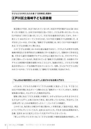 92 コモンズとしての図書館  ライブラリー・リソース・ガイド 2014 年 春号
東京都江戸川区。あまり知られていないが、区民の平均年齢が 42.63 歳（2014
年 1 月 1 日現在）と、23 区では中央区に次いで若く、子どもが多い区となっている。
江戸川区は「子育てに強い区」として、さまざまな施策を打ち出しており、その一
貫として 2010 年にオープンさせたのが、「江戸川区立篠崎子ども図書館」だ。ま
ず注目したいのは、その立地。「篠崎子ども図書館」は、同じく江戸川区の施設で
ある「子ども未来館」の 1 階にある。
この「子ども未来館」はいわゆる展示施設ではなく、子どもたちが科学や自然、
地域の歴史などを専門的または継続的に学べる施設として、実験室や工作室を完
備。半年から通年の体験型プログラムを中心に運営されている。そのプログラム
に深く関わっているのが、併設されている「篠崎子ども図書館」だ。未来館のプロ
グラムと図書館の活動を連携させることにより、知識を共有し、子どもたちの創
造力を育むユニークな活動が生まれているという。実際、どんなプログラムが行
われているのか。「子ども未来館」と「篠崎子ども図書館」を訪ねてみた。
4 月 20 日、子どもたちが続々と「子ども未来館」に集まってくる。すぐ近くに
は江戸川河川敷にあるポニーと触れ合える「篠崎ポニーランド」があり、周囲は
家族連れが遊ぶ、のんびりとした風景が広がる。
建物 2 階にある「子ども未来館」の部屋で、小学 4 年生から 6 年生までの子ど
もたちが 5 人ずつ、6 班に分かれて座る。彼らが待っているのは、「社会のしくみ
〈法律入門〉もしきみが裁判官だったら ? ！」というゼミの開講だ。
このゼミは、毎月第 3 日曜日の午後に開かれ、1 年間を通して憲法や民法、刑法
について学んでいくというもの。定員 24 人のところ、それを上回る応募数があり、
急遽、定員を 30 人に拡大したという人気プログラムとなっている。
「楽しんで学んでくださいね」と「子ども未来館」の藤原達也館長が挨拶し、ゼ
江戸川区立篠崎子ども図書館
子どもたちの考える力を養う「白熱教室」開講中
「もしきみが裁判官だったら?！」と投げかける法律入門ゼミ
 