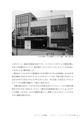 93コモンズとしての図書館  ライブラリー・リソース・ガイド 2014 年 春号
ミがスタート。最初に参加者全員でフルーツバスケットのゲームで緊張を解し、
お互い自己紹介をしていく。場が暖まったところで、いよいよメインであるぬい
ぐるみによる寸劇が始まった。
舞台はたくさんのサルと数家族のウサギが暮らす「サル山共和国」。サル山小学
校の同級生であるウサギのヤスヒコとサルのトーマスは、学校で悪ふざけをして、
友だちのサルであるリサにケガをさせてしまう。それを知った先生は、ヤスヒコ
とトーマスに倉庫の掃除という厳しい罰を与えた。
寸劇を進めながら、子どもたちは「なぜ先生はヤスヒコとトーマスに倉庫の掃
除をさせたのか」を考える。さらに、寸劇では交通事故を起こしてしまったゴリ
ラも登場。この日は、これらの物語を通じて、「刑罰ってなんだろう？」と子ども
たちに疑問を投げかけた。
 
「子ども未来館」「子ども図書館」エントランス風景  撮影＝猪谷千香
 