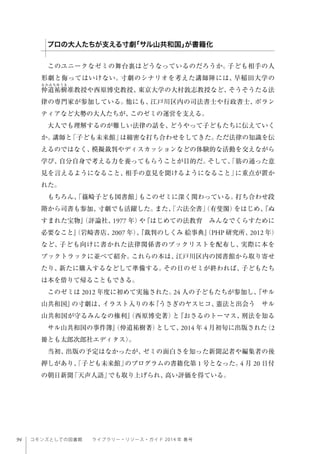94 コモンズとしての図書館  ライブラリー・リソース・ガイド 2014 年 春号
このユニークなゼミの舞台裏はどうなっているのだろうか。子ども相手の人
形劇と侮ってはいけない。寸劇のシナリオを考えた講師陣には、早稲田大学の
仲道祐樹准教授や西原博史教授、東京大学の大村敦志教授など、そうそうたる法
律の専門家が参加している。他にも、江戸川区内の司法書士や行政書士、ボラン
ティアなど大勢の大人たちが、このゼミの運営を支える。
大人でも理解するのが難しい法律の話を、どうやって子どもたちに伝えていく
か。講師と「子ども未来館」は綿密な打ち合わせをしてきた。ただ法律の知識を伝
えるのではなく、模擬裁判やディスカッションなどの体験的な活動を交えながら
学び、自分自身で考える力を養ってもらうことが目的だ。そして、「筋の通った意
見を言えるようになること、相手の意見を聞けるようになること」に重点が置か
れた。
もちろん、「篠崎子ども図書館」もこのゼミに深く関わっている。打ち合わせ段
階から司書も参加、寸劇でも活躍した。また、「六法全書」（有斐閣）をはじめ、『ぬ
すまれた宝物』（評論社、1977 年）や『はじめての法教育 みんなでくらすために
必要なこと』（岩崎書店、2007 年）、『裁判のしくみ 絵事典』（PHP 研究所、2012 年）
など、子ども向けに書かれた法律関係書のブックリストを配布し、実際に本を
ブックトラックに並べて紹介。これらの本は、江戸川区内の図書館から取り寄せ
たり、新たに購入するなどして準備する。その日のゼミが終われば、子どもたち
は本を借りて帰ることもできる。
このゼミは 2012 年度に初めて実施された。24 人の子どもたちが参加し、『サル
山共和国』の寸劇は、イラスト入りの本『うさぎのヤスヒコ、憲法と出会う サル
山共和国が守るみんなの権利』（西原博史著）と『おさるのトーマス、刑法を知る
 サル山共和国の事件簿』（仲道祐樹著）として、2014 年 4 月初旬に出版された（2
冊とも太郎次郎社エディタス）。
当初、出版の予定はなかったが、ゼミの面白さを知った新聞記者や編集者の後
押しがあり、「子ども未来館」のプログラムの書籍化第 1 号となった。4 月 20 日付
の朝日新聞「天声人語」でも取り上げられ、高い評価を得ている。
 
プロの大人たちが支える寸劇「サル山共和国」が書籍化
 