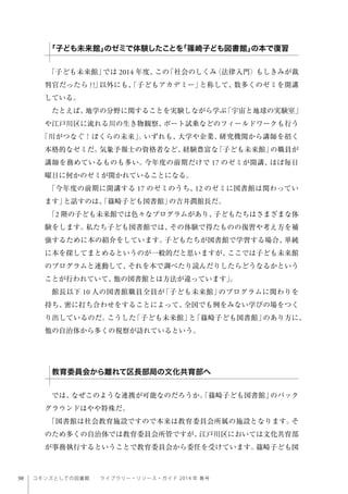 98 コモンズとしての図書館  ライブラリー・リソース・ガイド 2014 年 春号
「子ども未来館」では 2014 年度、この「社会のしくみ〈法律入門〉もしきみが裁
判官だったら ?!」以外にも、「子どもアカデミー」と称して、数多くのゼミを開講
している。
たとえば、地学の分野に関することを実験しながら学ぶ「宇宙と地球の実験室」
や江戸川区に流れる川の生き物観察、ボート試乗などのフィールドワークも行う
「川がつなぐ！ぼくらの未来」。いずれも、大学や企業、研究機関から講師を招く
本格的なゼミだ。気象予報士の資格者など、経験豊富な「子ども未来館」の職員が
講師を務めているものも多い。今年度の前期だけで 17 のゼミが開講、ほぼ毎日
曜日に何かのゼミが開かれていることになる。
「今年度の前期に開講する 17 のゼミのうち、12 のゼミに図書館は関わってい
ます」と話すのは、「篠崎子ども図書館」の吉井潤館長だ。
「2 階の子ども未来館では色々なプログラムがあり、子どもたちはさまざまな体
験をします。私たち子ども図書館では、その体験で得たものの復習や考え方を補
強するために本の紹介をしています。子どもたちが図書館で学習する場合、単純
に本を探してまとめるというのが一般的だと思いますが、ここでは子ども未来館
のプログラムと連動して、それを本で調べたり読んだりしたらどうなるかという
ことが行われていて、他の図書館とは方法が違っています」。
館長以下 10 人の図書館職員全員が「子ども未来館」のプログラムに関わりを
持ち、密に打ち合わせをすることによって、全国でも例をみない学びの場をつく
り出しているのだ。こうした「子ども未来館」と「篠崎子ども図書館」のあり方に、
他の自治体から多くの視察が訪れているという。
では、なぜこのような連携が可能なのだろうか。「篠崎子ども図書館」のバック
グラウンドはやや特殊だ。
「図書館は社会教育施設ですので本来は教育委員会所属の施設となります。そ
のため多くの自治体では教育委員会所管ですが、江戸川区においては文化共育部
が事務執行するということで教育委員会から委任を受けています。篠崎子ども図
「子ども未来館」のゼミで体験したことを「篠崎子ども図書館」の本で復習
教育委員会から離れて区長部局の文化共育部へ
 