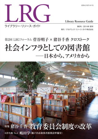 LRGライブラリー・リソース・ガイド 第8号／2014年 夏号
発行／アカデミック・リソース・ガイド株式会社
Library Resource Guide
ISSN 2187-4115
第2回 LRGフォーラム 菅谷明子×猪谷千香 クロストーク
社会インフラとしての図書館
─日本から、アメリカから
特集 猪谷千香 教育委員会制度の改革
司書名鑑 No.4 嶋田学（瀬戸内市新図書館開設準備室）
 