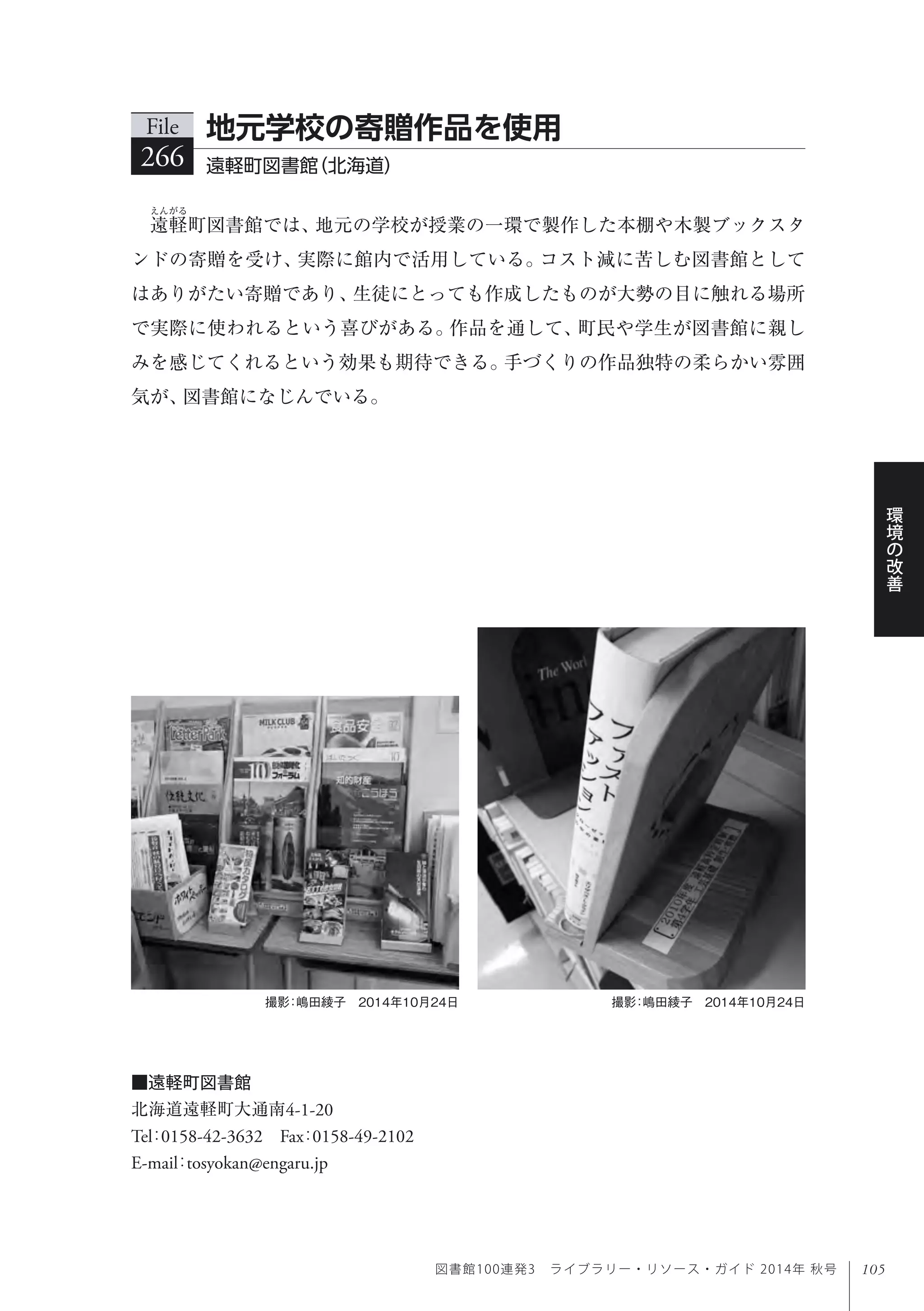 105
環
境
の
改
善
図書館100連発3 ライブラリー・リソース・ガイド 2014年 秋号
遠軽町図書館では、地元の学校が授業の一環で製作した本棚や木製ブックスタ
ンドの寄贈を受け、実際に館内で活用している。コスト減に苦しむ図書館として
はありがたい寄贈であり、生徒にとっても作成したものが大勢の目に触れる場所
で実際に使われるという喜びがある。作品を通して、町民や学生が図書館に親し
みを感じてくれるという効果も期待できる。手づくりの作品独特の柔らかい雰囲
気が、図書館になじんでいる。
File
266 遠軽町図書館（北海道）
地元学校の寄贈作品を使用
撮影：嶋田綾子 2014年10月24日撮影：嶋田綾子 2014年10月24日
■遠軽町図書館
北海道遠軽町大通南4-1-20
Tel：0158-42-3632 Fax：0158-49-2102 
E-mail：tosyokan@engaru.jp
 