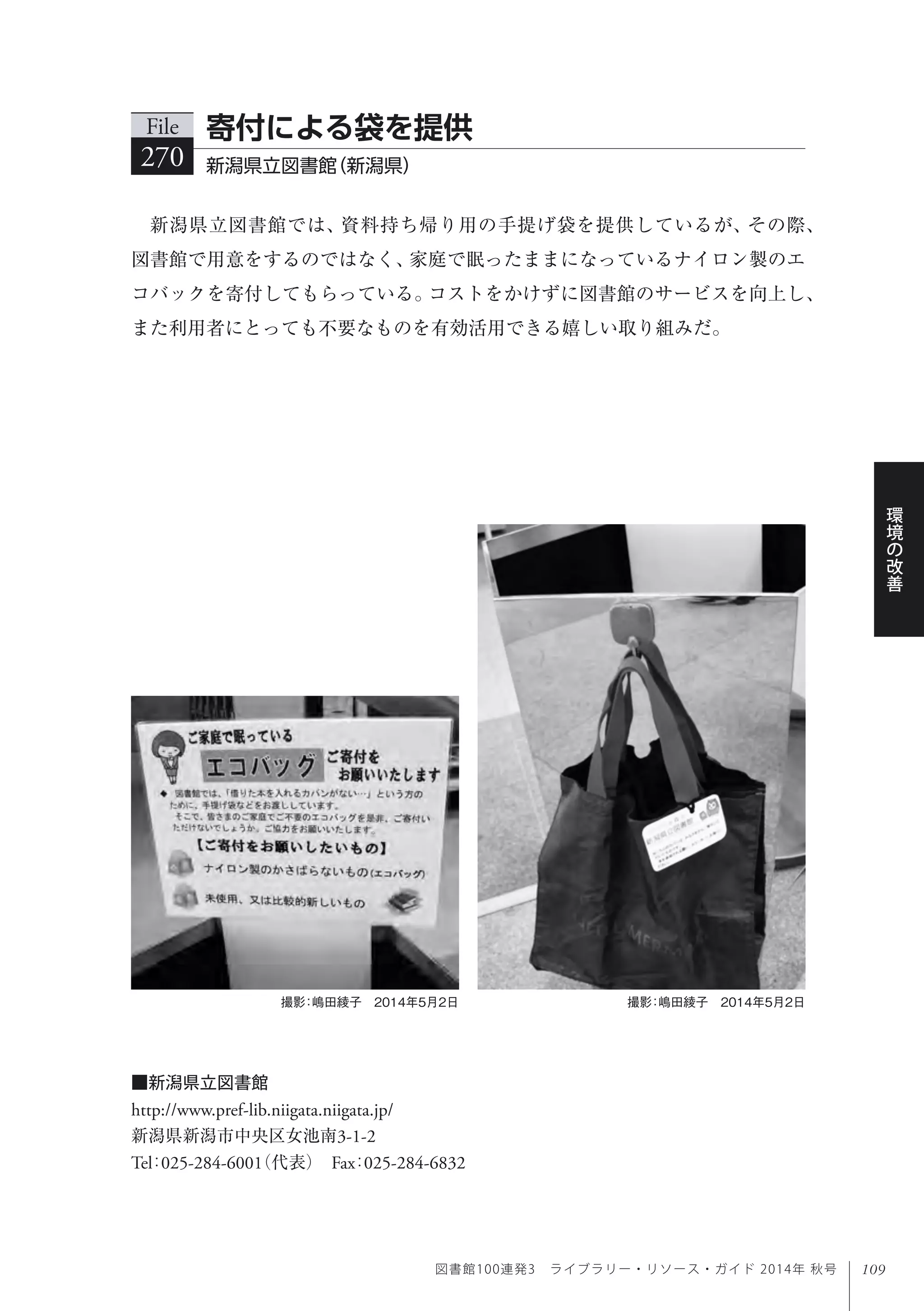 109
環
境
の
改
善
図書館100連発3 ライブラリー・リソース・ガイド 2014年 秋号
新潟県立図書館では、資料持ち帰り用の手提げ袋を提供しているが、その際、
図書館で用意をするのではなく、家庭で眠ったままになっているナイロン製のエ
コバックを寄付してもらっている。コストをかけずに図書館のサービスを向上し、
また利用者にとっても不要なものを有効活用できる嬉しい取り組みだ。
File
270 新潟県立図書館（新潟県）
寄付による袋を提供
撮影：嶋田綾子 2014年5月2日 撮影：嶋田綾子 2014年5月2日
■新潟県立図書館
http://www.pref-lib.niigata.niigata.jp/
新潟県新潟市中央区女池南3-1-2
Tel：025-284-6001（代表） Fax：025-284-6832
 