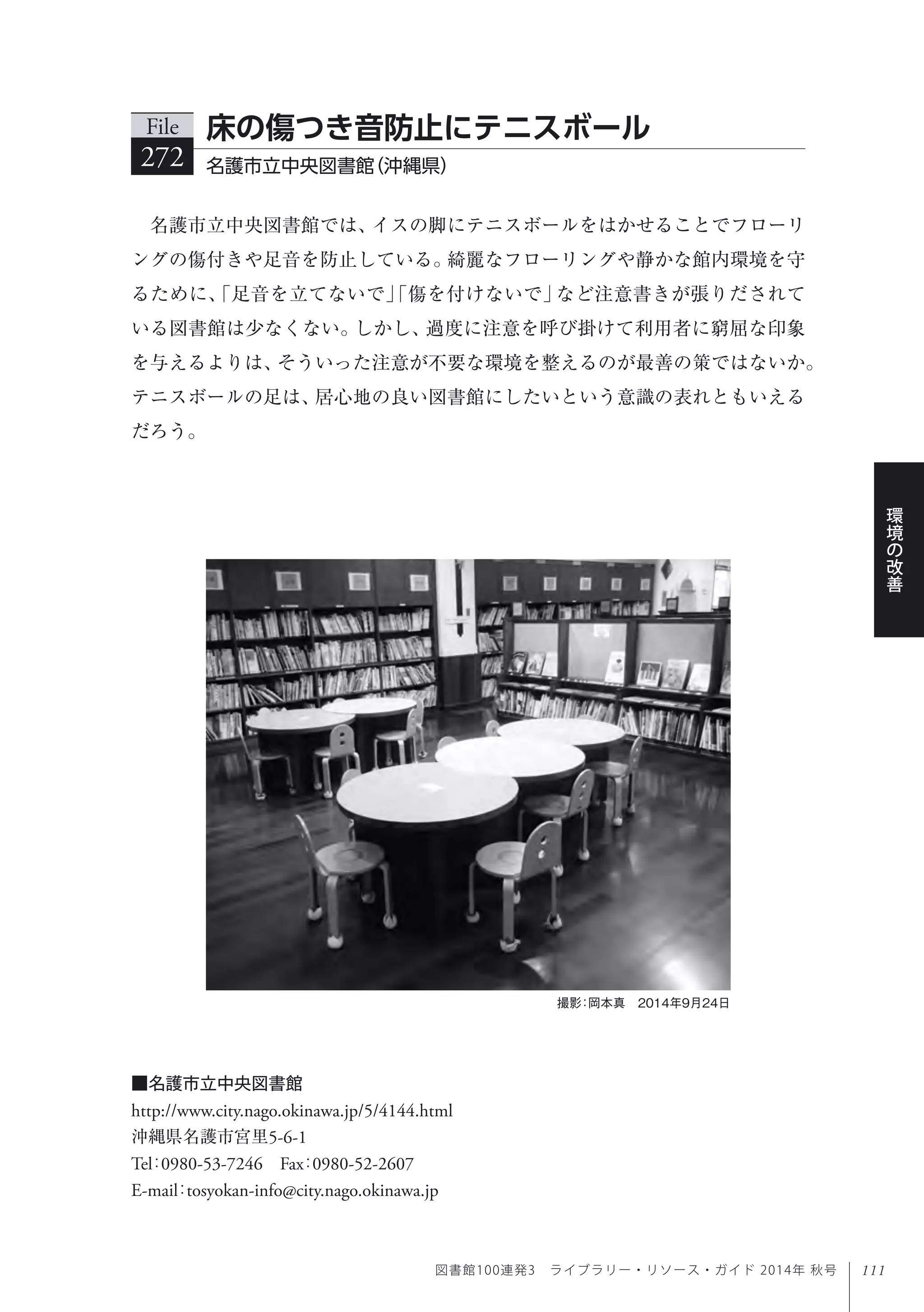 111
環
境
の
改
善
図書館100連発3 ライブラリー・リソース・ガイド 2014年 秋号
名護市立中央図書館では、イスの脚にテニスボールをはかせることでフローリ
ングの傷付きや足音を防止している。綺麗なフローリングや静かな館内環境を守
るために、「足音を立てないで」「傷を付けないで」など注意書きが張りだされて
いる図書館は少なくない。しかし、過度に注意を呼び掛けて利用者に窮屈な印象
を与えるよりは、そういった注意が不要な環境を整えるのが最善の策ではないか。
テニスボールの足は、居心地の良い図書館にしたいという意識の表れともいえる
だろう。
File
272 名護市立中央図書館（沖縄県）
床の傷つき音防止にテニスボール
■名護市立中央図書館
http://www.city.nago.okinawa.jp/5/4144.html
沖縄県名護市宮里5-6-1
Tel：0980-53-7246 Fax：0980-52-2607 
E-mail：tosyokan-info@city.nago.okinawa.jp
撮影：岡本真 2014年9月24日
 