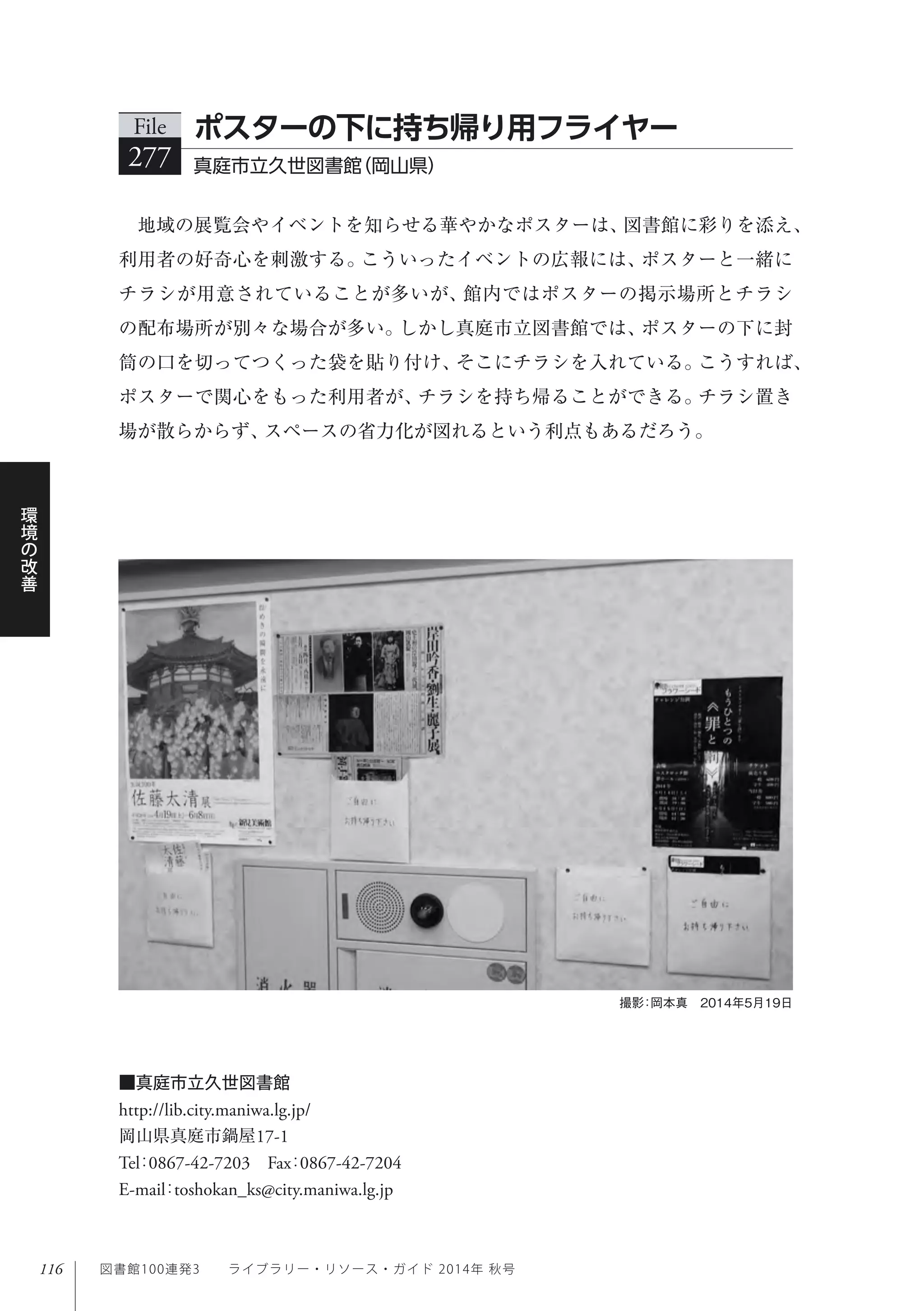 116
環
境
の
改
善
図書館100連発3  ライブラリー・リソース・ガイド 2014年 秋号
地域の展覧会やイベントを知らせる華やかなポスターは、図書館に彩りを添え、
利用者の好奇心を刺激する。こういったイベントの広報には、ポスターと一緒に
チラシが用意されていることが多いが、館内ではポスターの掲示場所とチラシ
の配布場所が別々な場合が多い。しかし真庭市立図書館では、ポスターの下に封
筒の口を切ってつくった袋を貼り付け、そこにチラシを入れている。こうすれば、
ポスターで関心をもった利用者が、チラシを持ち帰ることができる。チラシ置き
場が散らからず、スペースの省力化が図れるという利点もあるだろう。
File
277 真庭市立久世図書館（岡山県）
ポスターの下に持ち帰り用フライヤー
撮影：岡本真 2014年5月19日
■真庭市立久世図書館
http://lib.city.maniwa.lg.jp/
岡山県真庭市鍋屋17-1
Tel：0867-42-7203 Fax：0867-42-7204 
E-mail：toshokan_ks@city.maniwa.lg.jp
 