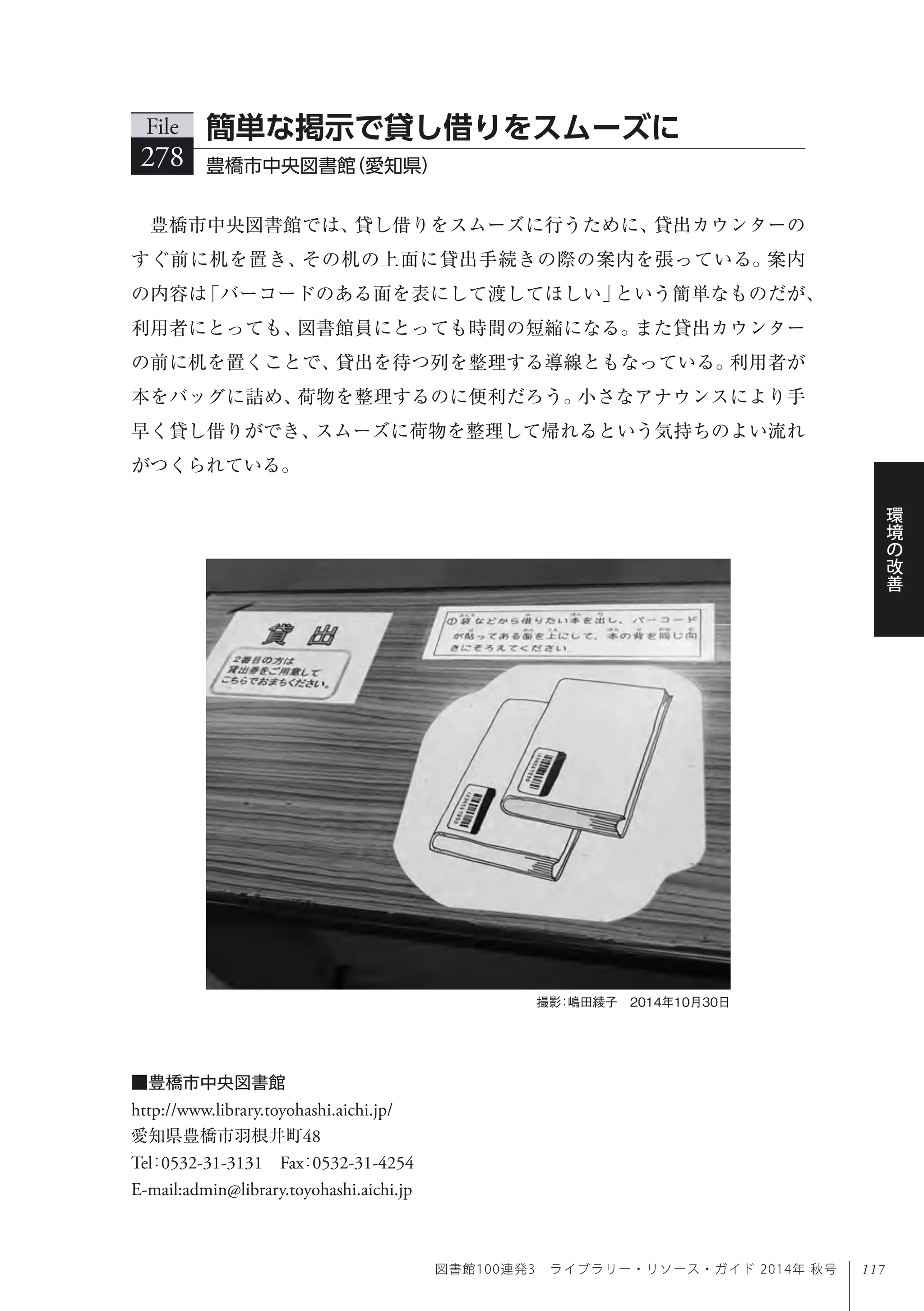 117
環
境
の
改
善
図書館100連発3 ライブラリー・リソース・ガイド 2014年 秋号
豊橋市中央図書館では、貸し借りをスムーズに行うために、貸出カウンターの
すぐ前に机を置き、その机の上面に貸出手続きの際の案内を張っている。案内
の内容は「バーコードのある面を表にして渡してほしい」という簡単なものだが、
利用者にとっても、図書館員にとっても時間の短縮になる。また貸出カウンター
の前に机を置くことで、貸出を待つ列を整理する導線ともなっている。利用者が
本をバッグに詰め、荷物を整理するのに便利だろう。小さなアナウンスにより手
早く貸し借りができ、スムーズに荷物を整理して帰れるという気持ちのよい流れ
がつくられている。
File
278 豊橋市中央図書館（愛知県）
簡単な掲示で貸し借りをスムーズに
撮影：嶋田綾子 2014年10月30日
■豊橋市中央図書館
http://www.library.toyohashi.aichi.jp/
愛知県豊橋市羽根井町48
Tel：0532-31-3131 Fax：0532-31-4254 
E-mail:admin@library.toyohashi.aichi.jp
 