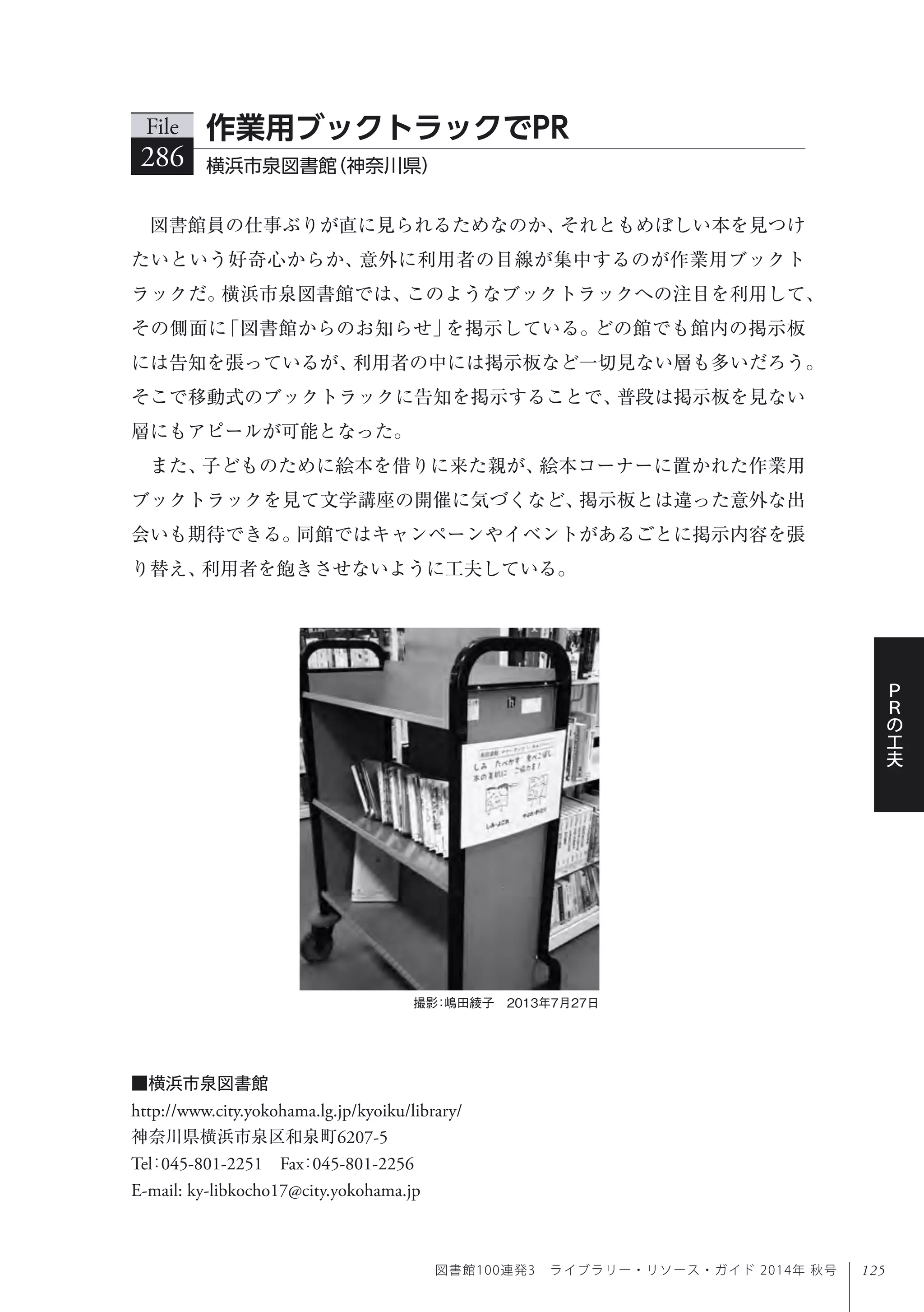 125
Ｐ
Ｒ
の
工
夫
図書館100連発3 ライブラリー・リソース・ガイド 2014年 秋号
撮影：嶋田綾子 2013年7月27日
図書館員の仕事ぶりが直に見られるためなのか、それともめぼしい本を見つけ
たいという好奇心からか、意外に利用者の目線が集中するのが作業用ブックト
ラックだ。横浜市泉図書館では、このようなブックトラックへの注目を利用して、
その側面に「図書館からのお知らせ」を掲示している。どの館でも館内の掲示板
には告知を張っているが、利用者の中には掲示板など一切見ない層も多いだろう。
そこで移動式のブックトラックに告知を掲示することで、普段は掲示板を見ない
層にもアピールが可能となった。
また、子どものために絵本を借りに来た親が、絵本コーナーに置かれた作業用
ブックトラックを見て文学講座の開催に気づくなど、掲示板とは違った意外な出
会いも期待できる。同館ではキャンペーンやイベントがあるごとに掲示内容を張
り替え、利用者を飽きさせないように工夫している。
File
286 横浜市泉図書館（神奈川県）
作業用ブックトラックでPR
■横浜市泉図書館
http://www.city.yokohama.lg.jp/kyoiku/library/
神奈川県横浜市泉区和泉町6207-5
Tel：045-801-2251 Fax：045-801-2256 
E-mail: ky-libkocho17@city.yokohama.jp
 