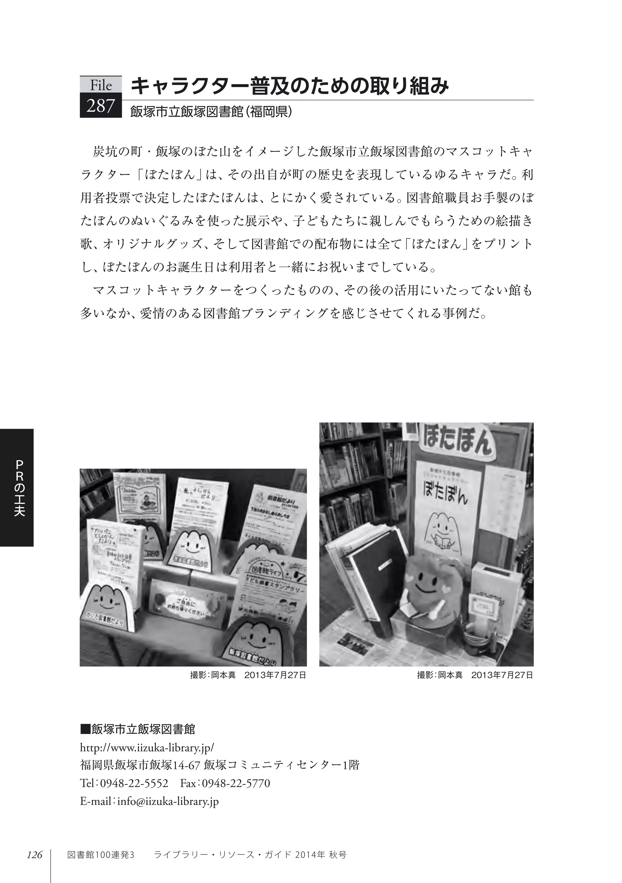 126
Ｐ
Ｒ
の
工
夫
図書館100連発3  ライブラリー・リソース・ガイド 2014年 秋号
炭坑の町・飯塚のぼた山をイメージした飯塚市立飯塚図書館のマスコットキャ
ラクター「ぼたぼん」は、その出自が町の歴史を表現しているゆるキャラだ。利
用者投票で決定したぼたぼんは、とにかく愛されている。図書館職員お手製のぼ
たぼんのぬいぐるみを使った展示や、子どもたちに親しんでもらうための絵描き
歌、オリジナルグッズ、そして図書館での配布物には全て「ぼたぼん」をプリント
し、ぼたぼんのお誕生日は利用者と一緒にお祝いまでしている。
マスコットキャラクターをつくったものの、その後の活用にいたってない館も
多いなか、愛情のある図書館ブランディングを感じさせてくれる事例だ。
File
287 飯塚市立飯塚図書館（福岡県） 
キャラクター普及のための取り組み
撮影：岡本真 2013年7月27日撮影：岡本真 2013年7月27日
■飯塚市立飯塚図書館
http://www.iizuka-library.jp/
福岡県飯塚市飯塚14-67 飯塚コミュニティセンター1階
Tel：0948-22-5552 Fax：0948-22-5770 
E-mail：info@iizuka-library.jp
 