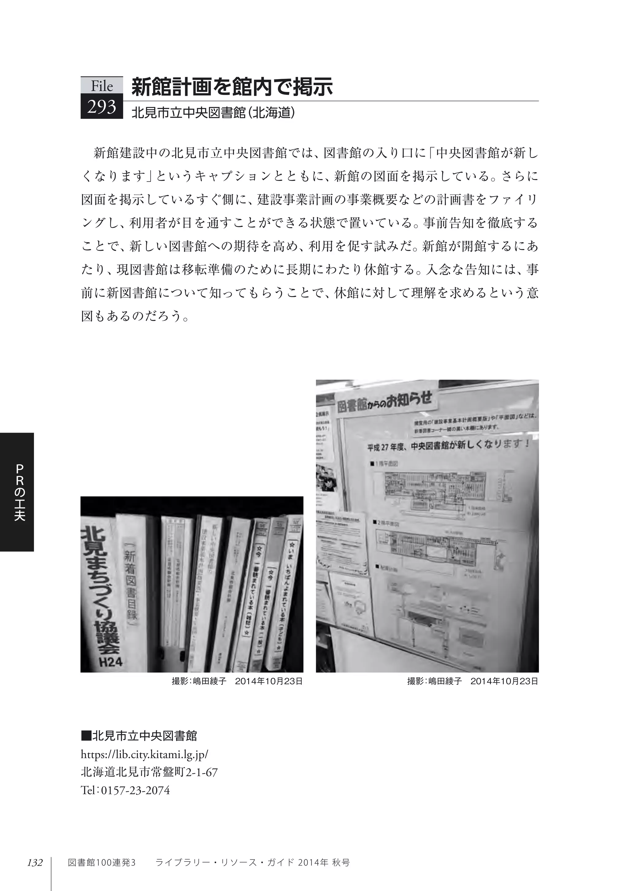 132
Ｐ
Ｒ
の
工
夫
図書館100連発3  ライブラリー・リソース・ガイド 2014年 秋号
新館建設中の北見市立中央図書館では、図書館の入り口に「中央図書館が新し
くなります」というキャプションとともに、新館の図面を掲示している。さらに
図面を掲示しているすぐ側に、建設事業計画の事業概要などの計画書をファイリ
ングし、利用者が目を通すことができる状態で置いている。事前告知を徹底する
ことで、新しい図書館への期待を高め、利用を促す試みだ。新館が開館するにあ
たり、現図書館は移転準備のために長期にわたり休館する。入念な告知には、事
前に新図書館について知ってもらうことで、休館に対して理解を求めるという意
図もあるのだろう。
File
293 北見市立中央図書館（北海道）
新館計画を館内で掲示
■北見市立中央図書館
https://lib.city.kitami.lg.jp/
北海道北見市常盤町2-1-67
Tel：0157-23-2074
撮影：嶋田綾子 2014年10月23日撮影：嶋田綾子 2014年10月23日
 