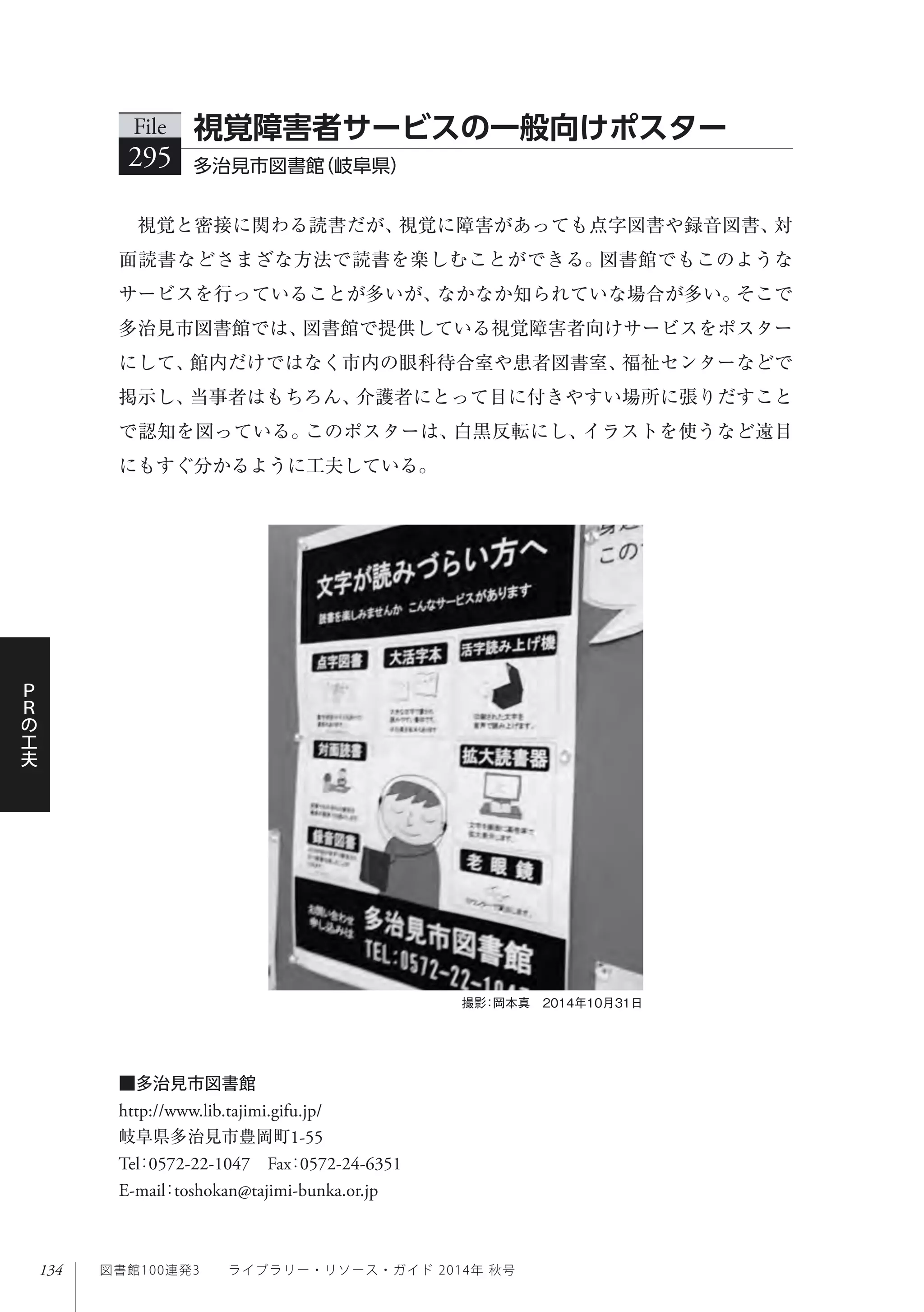 134
Ｐ
Ｒ
の
工
夫
図書館100連発3  ライブラリー・リソース・ガイド 2014年 秋号
視覚と密接に関わる読書だが、視覚に障害があっても点字図書や録音図書、対
面読書などさまざな方法で読書を楽しむことができる。図書館でもこのような
サービスを行っていることが多いが、なかなか知られていな場合が多い。そこで
多治見市図書館では、図書館で提供している視覚障害者向けサービスをポスター
にして、館内だけではなく市内の眼科待合室や患者図書室、福祉センターなどで
掲示し、当事者はもちろん、介護者にとって目に付きやすい場所に張りだすこと
で認知を図っている。このポスターは、白黒反転にし、イラストを使うなど遠目
にもすぐ分かるように工夫している。
File
295 多治見市図書館（岐阜県）
視覚障害者サービスの一般向けポスター
撮影：岡本真 2014年10月31日
■多治見市図書館
http://www.lib.tajimi.gifu.jp/
岐阜県多治見市豊岡町1-55
Tel：0572-22-1047 Fax：0572-24-6351 
E-mail：toshokan@tajimi-bunka.or.jp
 
