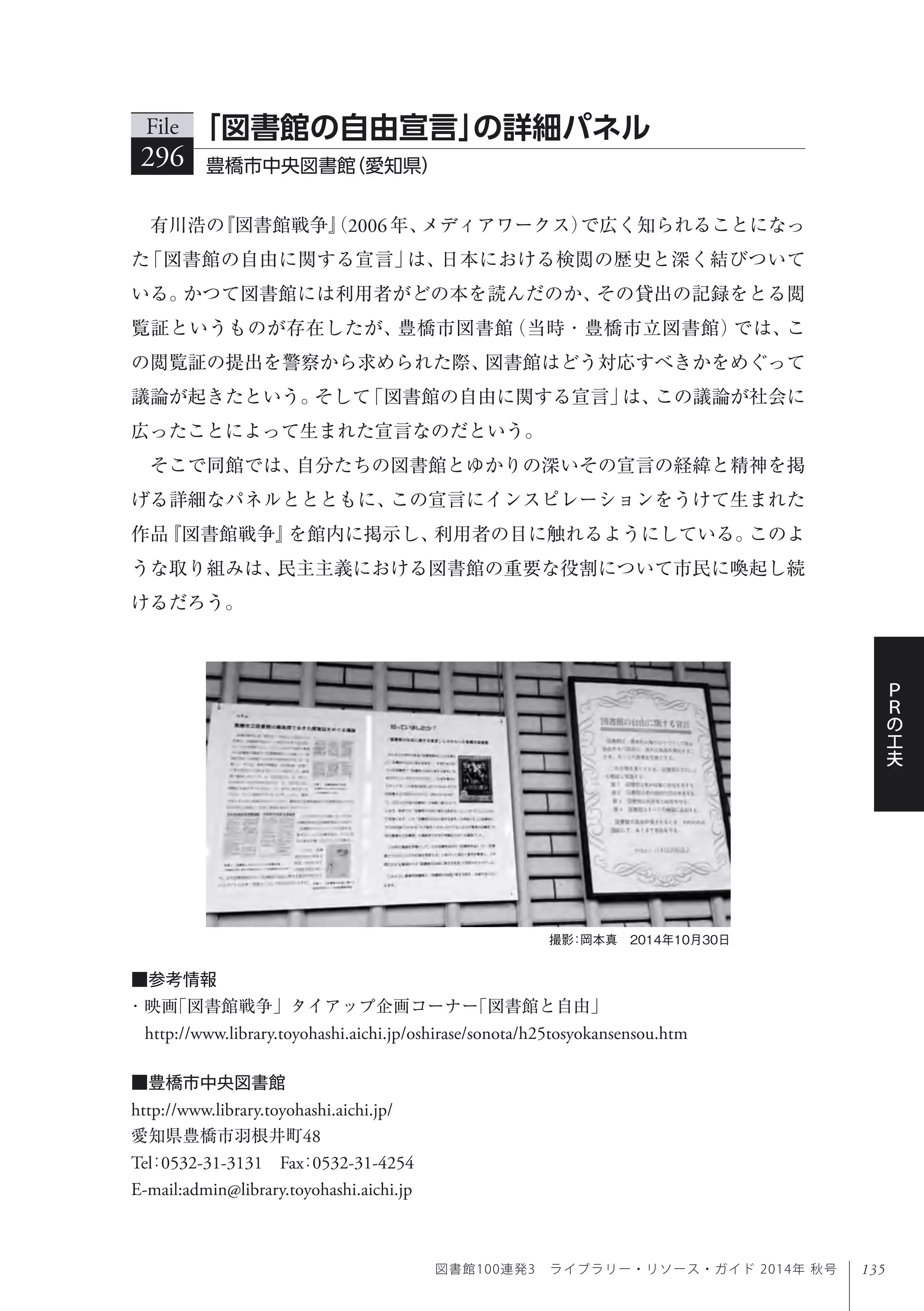 135
Ｐ
Ｒ
の
工
夫
図書館100連発3 ライブラリー・リソース・ガイド 2014年 秋号
有川浩の『図書館戦争』（2006年、メディアワークス）で広く知られることになっ
た「図書館の自由に関する宣言」は、日本における検閲の歴史と深く結びついて
いる。かつて図書館には利用者がどの本を読んだのか、その貸出の記録をとる閲
覧証というものが存在したが、豊橋市図書館（当時・豊橋市立図書館）では、こ
の閲覧証の提出を警察から求められた際、図書館はどう対応すべきかをめぐって
議論が起きたという。そして「図書館の自由に関する宣言」は、この議論が社会に
広ったことによって生まれた宣言なのだという。
そこで同館では、自分たちの図書館とゆかりの深いその宣言の経緯と精神を掲
げる詳細なパネルととともに、この宣言にインスピレーションをうけて生まれた
作品『図書館戦争』を館内に掲示し、利用者の目に触れるようにしている。このよ
うな取り組みは、民主主義における図書館の重要な役割について市民に喚起し続
けるだろう。
File
296 豊橋市中央図書館（愛知県）
「図書館の自由宣言」の詳細パネル
撮影：岡本真 2014年10月30日
■豊橋市中央図書館
http://www.library.toyohashi.aichi.jp/
愛知県豊橋市羽根井町48
Tel：0532-31-3131 Fax：0532-31-4254
E-mail:admin@library.toyohashi.aichi.jp
■参考情報
・映画「図書館戦争」タイアップ企画コーナー「図書館と自由」 
http://www.library.toyohashi.aichi.jp/oshirase/sonota/h25tosyokansensou.htm
 