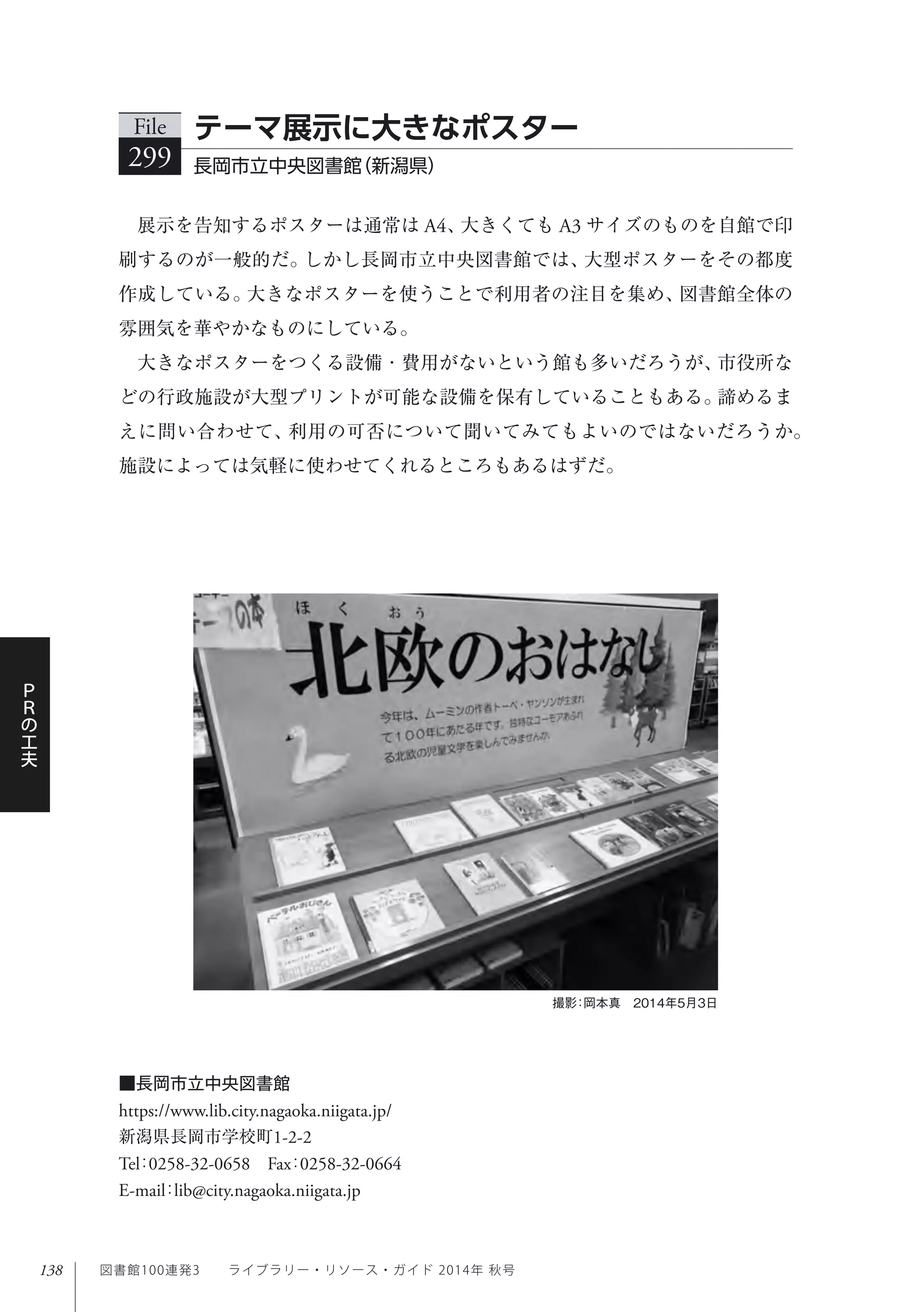 138
Ｐ
Ｒ
の
工
夫
図書館100連発3  ライブラリー・リソース・ガイド 2014年 秋号
展示を告知するポスターは通常は A4、大きくても A3 サイズのものを自館で印
刷するのが一般的だ。しかし長岡市立中央図書館では、大型ポスターをその都度
作成している。大きなポスターを使うことで利用者の注目を集め、図書館全体の
雰囲気を華やかなものにしている。
大きなポスターをつくる設備・費用がないという館も多いだろうが、市役所な
どの行政施設が大型プリントが可能な設備を保有していることもある。諦めるま
えに問い合わせて、利用の可否について聞いてみてもよいのではないだろうか。
施設によっては気軽に使わせてくれるところもあるはずだ。
File
299 長岡市立中央図書館（新潟県）
テーマ展示に大きなポスター
撮影：岡本真 2014年5月3日
■長岡市立中央図書館
https://www.lib.city.nagaoka.niigata.jp/
新潟県長岡市学校町1-2-2
Tel：0258-32-0658 Fax：0258-32-0664 
E-mail：lib@city.nagaoka.niigata.jp
 