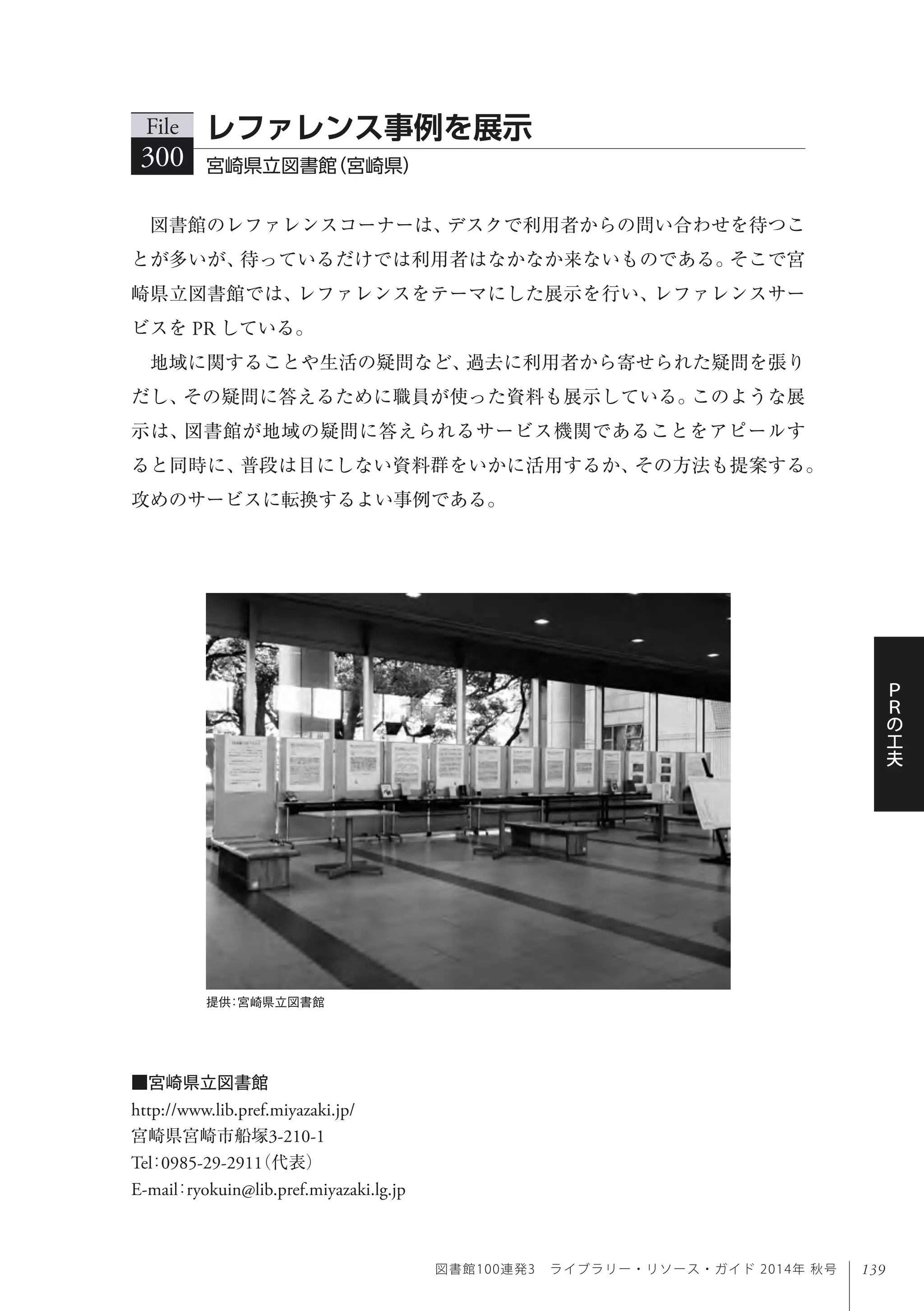 139
Ｐ
Ｒ
の
工
夫
図書館100連発3 ライブラリー・リソース・ガイド 2014年 秋号
提供：宮崎県立図書館
図書館のレファレンスコーナーは、デスクで利用者からの問い合わせを待つこ
とが多いが、待っているだけでは利用者はなかなか来ないものである。そこで宮
崎県立図書館では、レファレンスをテーマにした展示を行い、レファレンスサー
ビスを PR している。
地域に関することや生活の疑問など、過去に利用者から寄せられた疑問を張り
だし、その疑問に答えるために職員が使った資料も展示している。このような展
示は、図書館が地域の疑問に答えられるサービス機関であることをアピールす
ると同時に、普段は目にしない資料群をいかに活用するか、その方法も提案する。
攻めのサービスに転換するよい事例である。
File
300 宮崎県立図書館（宮崎県）
レファレンス事例を展示
■宮崎県立図書館
http://www.lib.pref.miyazaki.jp/
宮崎県宮崎市船塚3-210-1
Tel：0985-29-2911（代表） 
E-mail：ryokuin@lib.pref.miyazaki.lg.jp
 