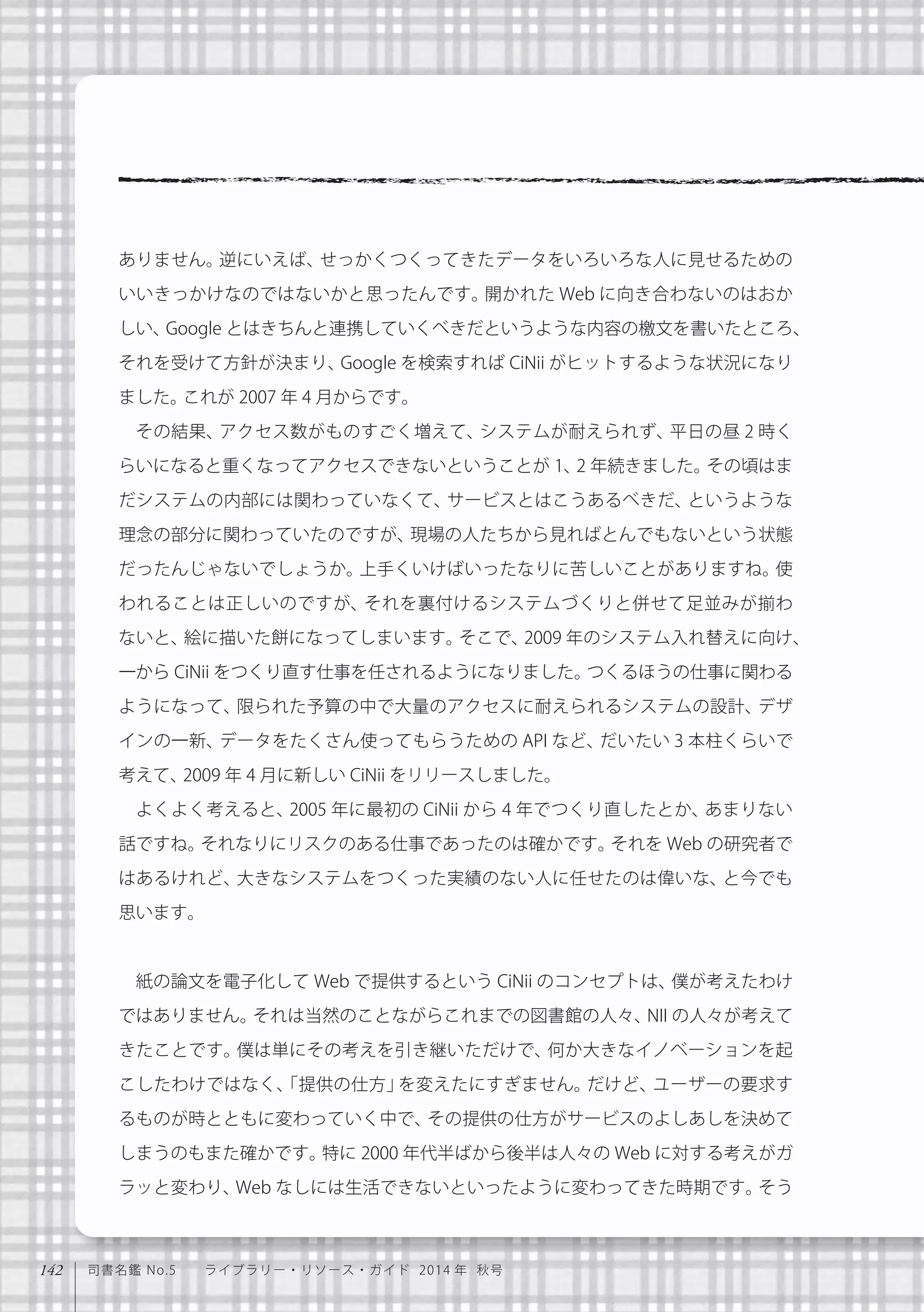 142 司書名鑑 No.5  ライブラリー・リソース・ガイド 2014 年 秋号
ありません。逆にいえば、せっかくつくってきたデータをいろいろな人に見せるための
いいきっかけなのではないかと思ったんです。開かれた Web に向き合わないのはおか
しい、Google とはきちんと連携していくべきだというような内容の檄文を書いたところ、
それを受けて方針が決まり、Google を検索すれば CiNii がヒットするような状況になり
ました。これが 2007 年 4 月からです。
その結果、アクセス数がものすごく増えて、システムが耐えられず、平日の昼 2 時く
らいになると重くなってアクセスできないということが 1、2 年続きました。その頃はま
だシステムの内部には関わっていなくて、サービスとはこうあるべきだ、というような
理念の部分に関わっていたのですが、現場の人たちから見ればとんでもないという状態
だったんじゃないでしょうか。上手くいけばいったなりに苦しいことがありますね。使
われることは正しいのですが、それを裏付けるシステムづくりと併せて足並みが揃わ
ないと、絵に描いた餅になってしまいます。そこで、2009 年のシステム入れ替えに向け、
一から CiNii をつくり直す仕事を任されるようになりました。つくるほうの仕事に関わる
ようになって、限られた予算の中で大量のアクセスに耐えられるシステムの設計、デザ
インの一新、データをたくさん使ってもらうための API など、だいたい 3 本柱くらいで
考えて、2009 年 4 月に新しい CiNii をリリースしました。
よくよく考えると、2005 年に最初の CiNii から 4 年でつくり直したとか、あまりない
話ですね。それなりにリスクのある仕事であったのは確かです。それを Web の研究者で
はあるけれど、大きなシステムをつくった実績のない人に任せたのは偉いな、と今でも
思います。
紙の論文を電子化して Web で提供するという CiNii のコンセプトは、僕が考えたわけ
ではありません。それは当然のことながらこれまでの図書館の人々、NII の人々が考えて
きたことです。僕は単にその考えを引き継いただけで、何か大きなイノベーションを起
こしたわけではなく、「提供の仕方」を変えたにすぎません。だけど、ユーザーの要求す
るものが時とともに変わっていく中で、その提供の仕方がサービスのよしあしを決めて
しまうのもまた確かです。特に 2000 年代半ばから後半は人々の Web に対する考えがガ
ラッと変わり、Web なしには生活できないといったように変わってきた時期です。そう
 