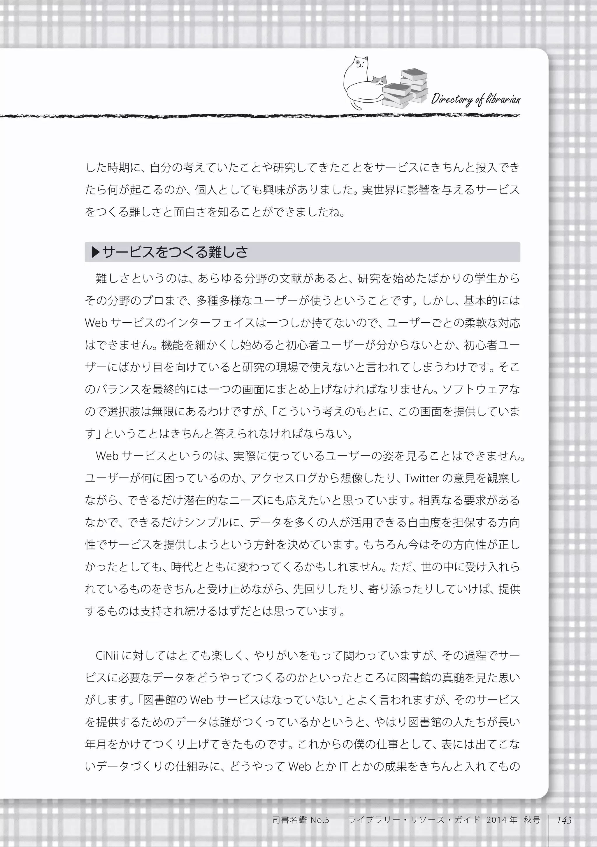143司書名鑑 No.5  ライブラリー・リソース・ガイド 2014 年 秋号
した時期に、自分の考えていたことや研究してきたことをサービスにきちんと投入でき
たら何が起こるのか、個人としても興味がありました。実世界に影響を与えるサービス
をつくる難しさと面白さを知ることができましたね。
難しさというのは、あらゆる分野の文献があると、研究を始めたばかりの学生から
その分野のプロまで、多種多様なユーザーが使うということです。しかし、基本的には
Web サービスのインターフェイスは一つしか持てないので、ユーザーごとの柔軟な対応
はできません。機能を細かくし始めると初心者ユーザーが分からないとか、初心者ユー
ザーにばかり目を向けていると研究の現場で使えないと言われてしまうわけです。そこ
のバランスを最終的には一つの画面にまとめ上げなければなりません。ソフトウェアな
ので選択肢は無限にあるわけですが、「こういう考えのもとに、この画面を提供していま
す」ということはきちんと答えられなければならない。
Web サービスというのは、実際に使っているユーザーの姿を見ることはできません。
ユーザーが何に困っているのか、アクセスログから想像したり、Twitter の意見を観察し
ながら、できるだけ潜在的なニーズにも応えたいと思っています。相異なる要求がある
なかで、できるだけシンプルに、データを多くの人が活用できる自由度を担保する方向
性でサービスを提供しようという方針を決めています。もちろん今はその方向性が正し
かったとしても、時代とともに変わってくるかもしれません。ただ、世の中に受け入れら
れているものをきちんと受け止めながら、先回りしたり、寄り添ったりしていけば、提供
するものは支持され続けるはずだとは思っています。
CiNii に対してはとても楽しく、やりがいをもって関わっていますが、その過程でサー
ビスに必要なデータをどうやってつくるのかといったところに図書館の真髄を見た思い
がします。「図書館の Web サービスはなっていない」とよく言われますが、そのサービス
を提供するためのデータは誰がつくっているかというと、やはり図書館の人たちが長い
年月をかけてつくり上げてきたものです。これからの僕の仕事として、表には出てこな
いデータづくりの仕組みに、どうやって Web とか IT とかの成果をきちんと入れてもの
Directory of librarian
▶サービスをつくる難しさ
 