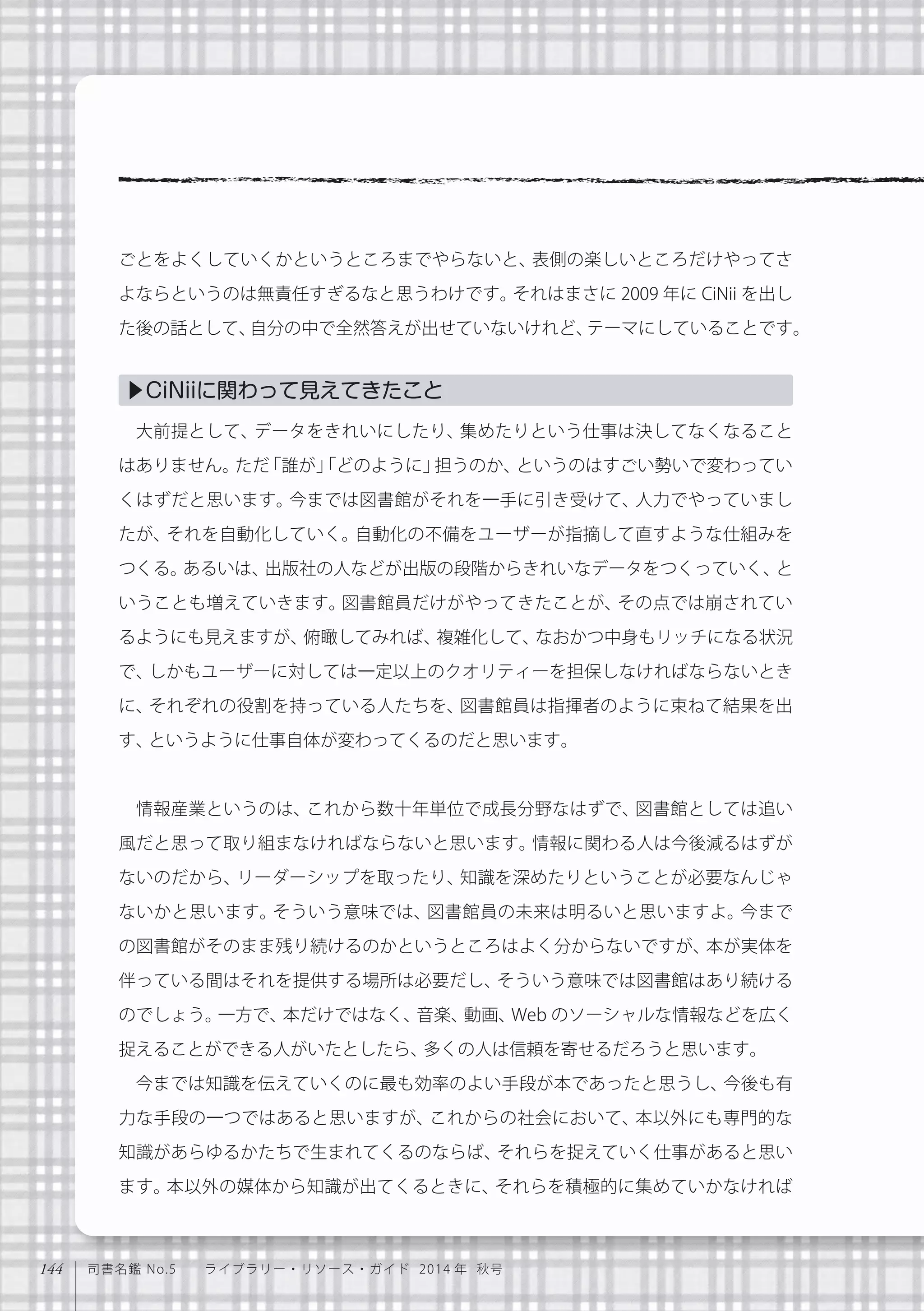 144 司書名鑑 No.5  ライブラリー・リソース・ガイド 2014 年 秋号
ごとをよくしていくかというところまでやらないと、表側の楽しいところだけやってさ
よならというのは無責任すぎるなと思うわけです。それはまさに 2009 年に CiNii を出し
た後の話として、自分の中で全然答えが出せていないけれど、テーマにしていることです。
大前提として、データをきれいにしたり、集めたりという仕事は決してなくなること
はありません。ただ「誰が」「どのように」担うのか、というのはすごい勢いで変わってい
くはずだと思います。今までは図書館がそれを一手に引き受けて、人力でやっていまし
たが、それを自動化していく。自動化の不備をユーザーが指摘して直すような仕組みを
つくる。あるいは、出版社の人などが出版の段階からきれいなデータをつくっていく、と
いうことも増えていきます。図書館員だけがやってきたことが、その点では崩されてい
るようにも見えますが、俯瞰してみれば、複雑化して、なおかつ中身もリッチになる状況
で、しかもユーザーに対しては一定以上のクオリティーを担保しなければならないとき
に、それぞれの役割を持っている人たちを、図書館員は指揮者のように束ねて結果を出
す、というように仕事自体が変わってくるのだと思います。
情報産業というのは、これから数十年単位で成長分野なはずで、図書館としては追い
風だと思って取り組まなければならないと思います。情報に関わる人は今後減るはずが
ないのだから、リーダーシップを取ったり、知識を深めたりということが必要なんじゃ
ないかと思います。そういう意味では、図書館員の未来は明るいと思いますよ。今まで
の図書館がそのまま残り続けるのかというところはよく分からないですが、本が実体を
伴っている間はそれを提供する場所は必要だし、そういう意味では図書館はあり続ける
のでしょう。一方で、本だけではなく、音楽、動画、Web のソーシャルな情報などを広く
捉えることができる人がいたとしたら、多くの人は信頼を寄せるだろうと思います。
今までは知識を伝えていくのに最も効率のよい手段が本であったと思うし、今後も有
力な手段の一つではあると思いますが、これからの社会において、本以外にも専門的な
知識があらゆるかたちで生まれてくるのならば、それらを捉えていく仕事があると思い
ます。本以外の媒体から知識が出てくるときに、それらを積極的に集めていかなければ
▶CiNiiに関わって見えてきたこと
 