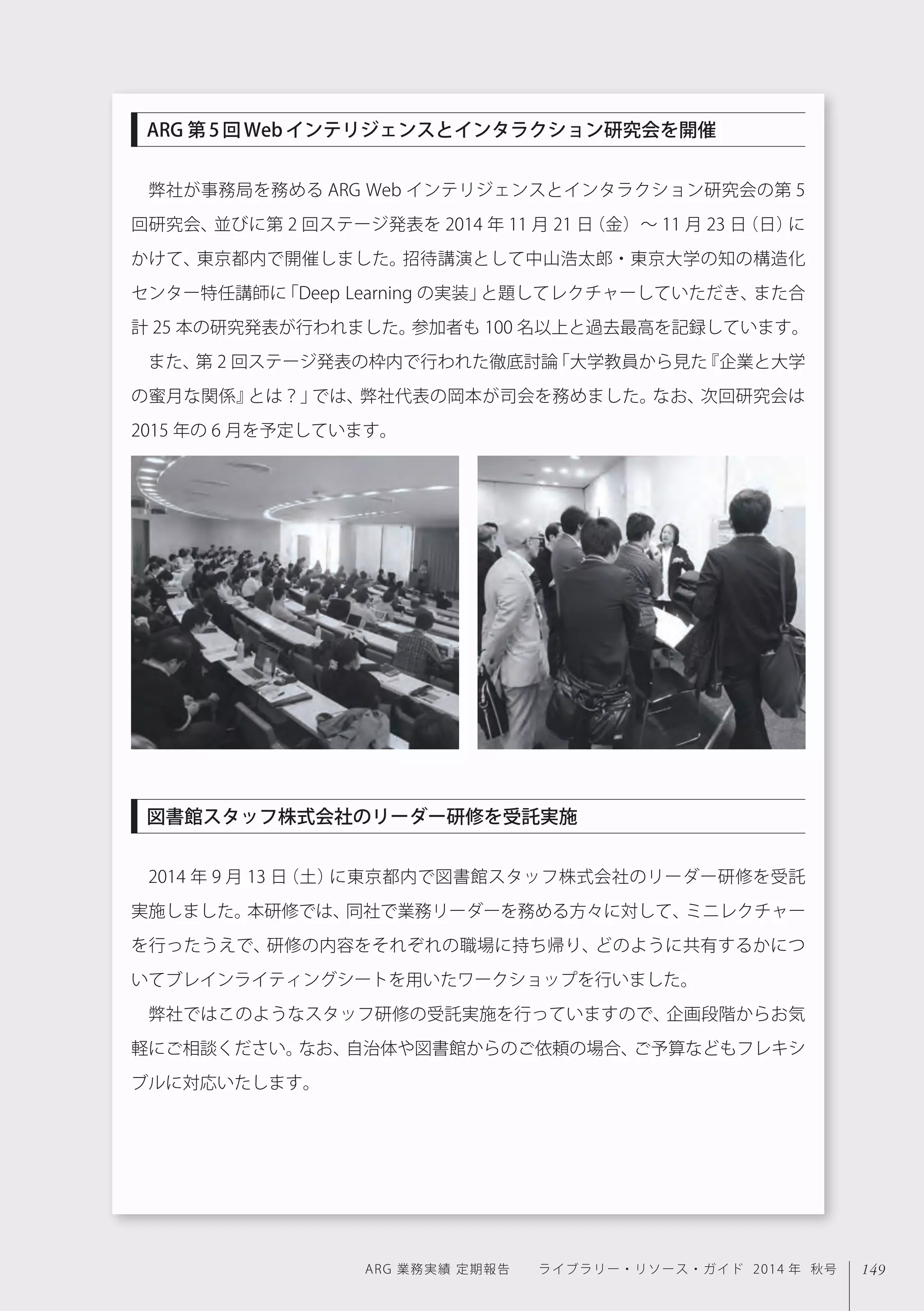 149ARG 業務実績 定期報告  ライブラリー・リソース・ガイド 2014 年 秋号
弊社が事務局を務める ARG Web インテリジェンスとインタラクション研究会の第 5
回研究会、並びに第 2 回ステージ発表を 2014 年 11 月 21 日（金）∼ 11 月 23 日（日）に
かけて、東京都内で開催しました。招待講演として中山浩太郎・東京大学の知の構造化
センター特任講師に「Deep Learning の実装」と題してレクチャーしていただき、また合
計 25 本の研究発表が行われました。参加者も 100 名以上と過去最高を記録しています。
また、第 2 回ステージ発表の枠内で行われた徹底討論「大学教員から見た『企業と大学
の蜜月な関係』とは？」では、弊社代表の岡本が司会を務めました。なお、次回研究会は
2015 年の 6 月を予定しています。
2014 年 9 月 13 日（土）に東京都内で図書館スタッフ株式会社のリーダー研修を受託
実施しました。本研修では、同社で業務リーダーを務める方々に対して、ミニレクチャー
を行ったうえで、研修の内容をそれぞれの職場に持ち帰り、どのように共有するかにつ
いてブレインライティングシートを用いたワークショップを行いました。
弊社ではこのようなスタッフ研修の受託実施を行っていますので、企画段階からお気
軽にご相談ください。なお、自治体や図書館からのご依頼の場合、ご予算などもフレキシ
ブルに対応いたします。
ARG 第5回Webインテリジェンスとインタラクション研究会を開催
図書館スタッフ株式会社のリーダー研修を受託実施
 