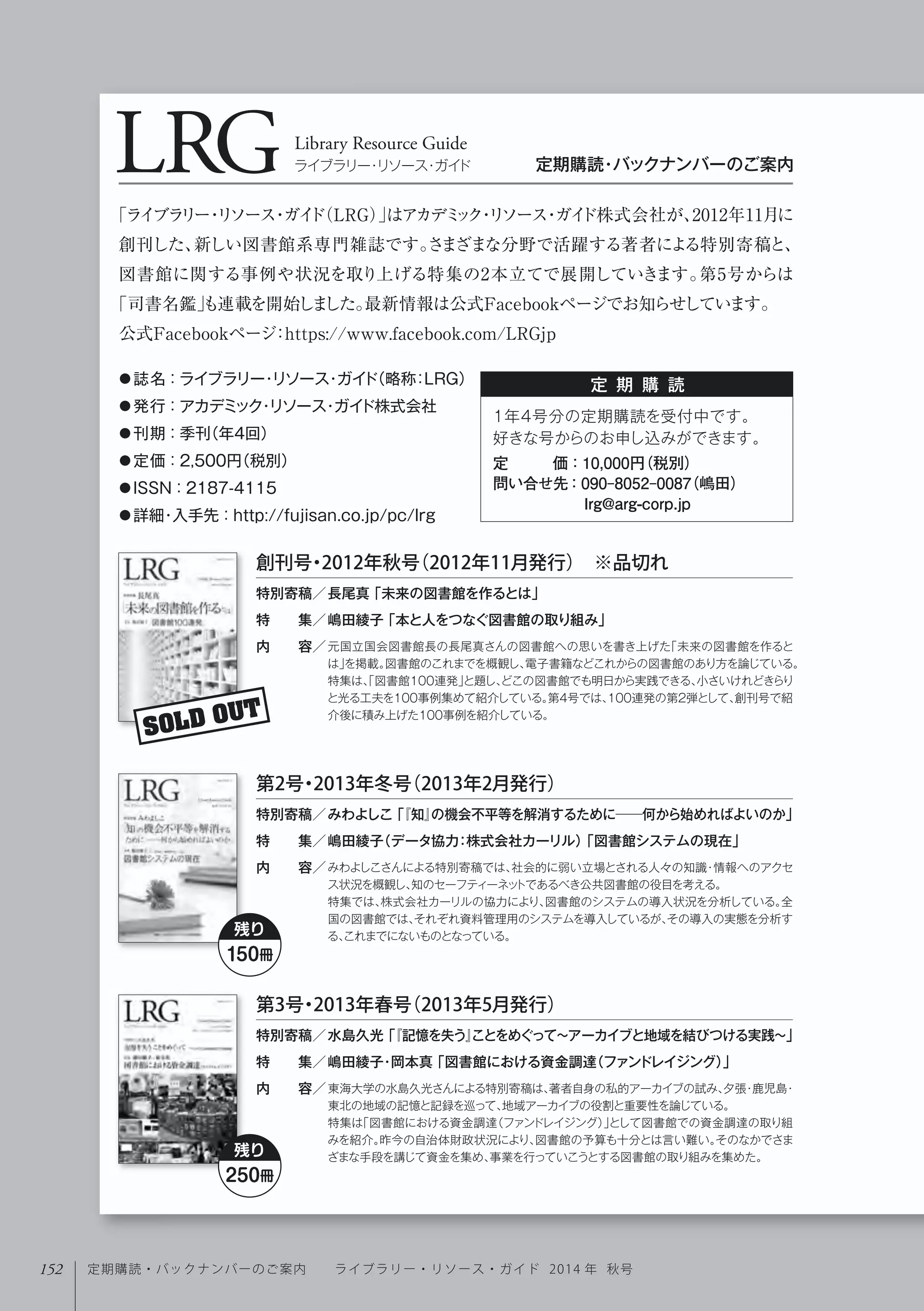 LRGLibrary Resource Guide
ライブラリー・リソース・ガイド 定期購読・バックナンバーのご案内
定 期 購 読● 誌名：ライブラリー・リソース・ガイド（略称：LRG） 
● 発行：アカデミック・リソース・ガイド株式会社
● 刊期：季刊（年4回）  
● 定価：2,500円（税別） 
● ISSN：2187-4115
● 詳細・入手先：http://fujisan.co.jp/pc/lrg
「ライブラリー・リソース・ガイド（LRG）」はアカデミック・リソース・ガイド株式会社が、2012年11月に
創刊した、新しい図書館系専門雑誌です。さまざまな分野で活躍する著者による特別寄稿と、
図書館に関する事例や状況を取り上げる特集の2本立てで展開していきます。第5号からは
「司書名鑑」も連載を開始しました。最新情報は公式Facebookページでお知らせしています。
公式Facebookページ：https://www.facebook.com/LRGjp
1年4号分の定期購読を受付中です。
好きな号からのお申し込みができます。
定   価：10,000円（税別）
問い合せ先：090-8052-0087（嶋田）
      lrg@arg-corp.jp
SOLD OUT
元国立国会図書館長の長尾真さんの図書館への思いを書き上げた「未来の図書館を作ると
は」を掲載。図書館のこれまでを概観し、電子書籍などこれからの図書館のあり方を論じている。
特集は、「図書館100連発」と題し、どこの図書館でも明日から実践できる、小さいけれどきらり
と光る工夫を100事例集めて紹介している。第4号では、100連発の第2弾として、創刊号で紹
介後に積み上げた100事例を紹介している。
特別寄稿／
特  集／
内  容／
創刊号・2012年秋号（2012年11月発行） ※品切れ
長尾真「未来の図書館を作るとは」
嶋田綾子「本と人をつなぐ図書館の取り組み」
みわよしこさんによる特別寄稿では、社会的に弱い立場とされる人々の知識・情報へのアクセ
ス状況を概観し、知のセーフティーネットであるべき公共図書館の役目を考える。
特集では、株式会社カーリルの協力により、図書館のシステムの導入状況を分析している。全
国の図書館では、それぞれ資料管理用のシステムを導入しているが、その導入の実態を分析す
る、これまでにないものとなっている。
特別寄稿／
特  集／
内  容／
第2号・2013年冬号（2013年2月発行）
みわよしこ「『知』の機会不平等を解消するために──何から始めればよいのか」
嶋田綾子（データ協力：株式会社カーリル）「図書館システムの現在」
東海大学の水島久光さんによる特別寄稿は、著者自身の私的アーカイブの試み、夕張・鹿児島・
東北の地域の記憶と記録を巡って、地域アーカイブの役割と重要性を論じている。
特集は「図書館における資金調達（ファンドレイジング）」として図書館での資金調達の取り組
みを紹介。昨今の自治体財政状況により、図書館の予算も十分とは言い難い。そのなかでさま
ざまな手段を講じて資金を集め、事業を行っていこうとする図書館の取り組みを集めた。
特別寄稿／
特  集／
内  容／
第3号・2013年春号（2013年5月発行）
水島久光「『記憶を失う』ことをめぐって∼アーカイブと地域を結びつける実践∼」
嶋田綾子･岡本真「図書館における資金調達（ファンドレイジング）」
残り
150冊
残り
250冊
152 定期購読・バックナンバーのご案内  ライブラリー・リソース・ガイド 2014 年 秋号
 
