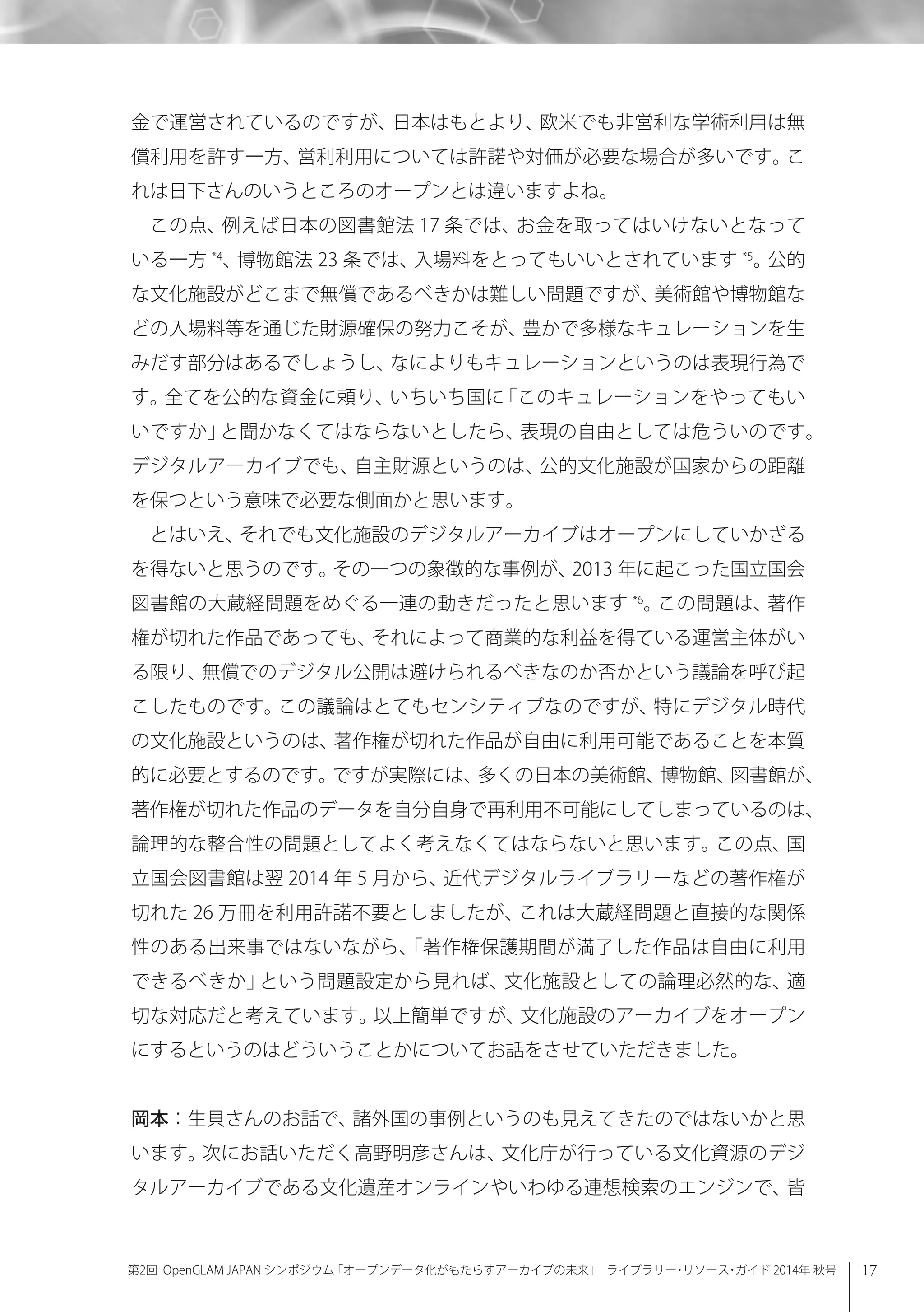 17第2回 OpenGLAM JAPAN シンポジウム「オープンデータ化がもたらすアーカイブの未来」 ライブラリー・リソース・ガイド 2014年 秋号
金で運営されているのですが、日本はもとより、欧米でも非営利な学術利用は無
償利用を許す一方、営利利用については許諾や対価が必要な場合が多いです。こ
れは日下さんのいうところのオープンとは違いますよね。
この点、例えば日本の図書館法 17 条では、お金を取ってはいけないとなって
いる一方 *4
、博物館法 23 条では、入場料をとってもいいとされています *5
。公的
な文化施設がどこまで無償であるべきかは難しい問題ですが、美術館や博物館な
どの入場料等を通じた財源確保の努力こそが、豊かで多様なキュレーションを生
みだす部分はあるでしょうし、なによりもキュレーションというのは表現行為で
す。全てを公的な資金に頼り、いちいち国に「このキュレーションをやってもい
いですか」と聞かなくてはならないとしたら、表現の自由としては危ういのです。
デジタルアーカイブでも、自主財源というのは、公的文化施設が国家からの距離
を保つという意味で必要な側面かと思います。
とはいえ、それでも文化施設のデジタルアーカイブはオープンにしていかざる
を得ないと思うのです。その一つの象徴的な事例が、2013 年に起こった国立国会
図書館の大蔵経問題をめぐる一連の動きだったと思います *6
。この問題は、著作
権が切れた作品であっても、それによって商業的な利益を得ている運営主体がい
る限り、無償でのデジタル公開は避けられるべきなのか否かという議論を呼び起
こしたものです。この議論はとてもセンシティブなのですが、特にデジタル時代
の文化施設というのは、著作権が切れた作品が自由に利用可能であることを本質
的に必要とするのです。ですが実際には、多くの日本の美術館、博物館、図書館が、
著作権が切れた作品のデータを自分自身で再利用不可能にしてしまっているのは、
論理的な整合性の問題としてよく考えなくてはならないと思います。この点、国
立国会図書館は翌 2014 年 5 月から、近代デジタルライブラリーなどの著作権が
切れた 26 万冊を利用許諾不要としましたが、これは大蔵経問題と直接的な関係
性のある出来事ではないながら、「著作権保護期間が満了した作品は自由に利用
できるべきか」という問題設定から見れば、文化施設としての論理必然的な、適
切な対応だと考えています。以上簡単ですが、文化施設のアーカイブをオープン
にするというのはどういうことかについてお話をさせていただきました。
岡本：生貝さんのお話で、諸外国の事例というのも見えてきたのではないかと思
います。次にお話いただく高野明彦さんは、文化庁が行っている文化資源のデジ
タルアーカイブである文化遺産オンラインやいわゆる連想検索のエンジンで、皆
 