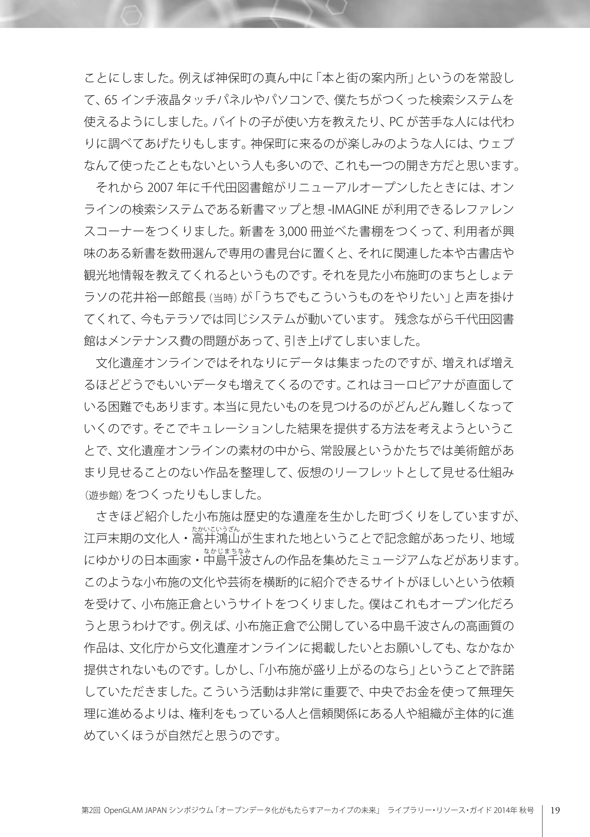 19第2回 OpenGLAM JAPAN シンポジウム「オープンデータ化がもたらすアーカイブの未来」 ライブラリー・リソース・ガイド 2014年 秋号
ことにしました。例えば神保町の真ん中に「本と街の案内所」というのを常設し
て、65 インチ液晶タッチパネルやパソコンで、僕たちがつくった検索システムを
使えるようにしました。バイトの子が使い方を教えたり、PC が苦手な人には代わ
りに調べてあげたりもします。神保町に来るのが楽しみのような人には、ウェブ
なんて使ったこともないという人も多いので、これも一つの開き方だと思います。
それから 2007 年に千代田図書館がリニューアルオープンしたときには、オン
ラインの検索システムである新書マップと想 -IMAGINE が利用できるレファレン
スコーナーをつくりました。新書を 3,000 冊並べた書棚をつくって、利用者が興
味のある新書を数冊選んで専用の書見台に置くと、それに関連した本や古書店や
観光地情報を教えてくれるというものです。それを見た小布施町のまちとしょテ
ラソの花井裕一郎館長（当時）が「うちでもこういうものをやりたい」と声を掛け
てくれて、今もテラソでは同じシステムが動いています。 残念ながら千代田図書
館はメンテナンス費の問題があって、引き上げてしまいました。
文化遺産オンラインではそれなりにデータは集まったのですが、増えれば増え
るほどどうでもいいデータも増えてくるのです。これはヨーロピアナが直面して
いる困難でもあります。本当に見たいものを見つけるのがどんどん難しくなって
いくのです。そこでキュレーションした結果を提供する方法を考えようというこ
とで、文化遺産オンラインの素材の中から、常設展というかたちでは美術館があ
まり見せることのない作品を整理して、仮想のリーフレットとして見せる仕組み
（遊歩館）をつくったりもしました。
さきほど紹介した小布施は歴史的な遺産を生かした町づくりをしていますが、
江戸末期の文化人・高井鴻山が生まれた地ということで記念館があったり、地域
にゆかりの日本画家・中島千波さんの作品を集めたミュージアムなどがあります。
このような小布施の文化や芸術を横断的に紹介できるサイトがほしいという依頼
を受けて、小布施正倉というサイトをつくりました。僕はこれもオープン化だろ
うと思うわけです。例えば、小布施正倉で公開している中島千波さんの高画質の
作品は、文化庁から文化遺産オンラインに掲載したいとお願いしても、なかなか
提供されないものです。しかし、「小布施が盛り上がるのなら」ということで許諾
していただきました。こういう活動は非常に重要で、中央でお金を使って無理矢
理に進めるよりは、権利をもっている人と信頼関係にある人や組織が主体的に進
めていくほうが自然だと思うのです。
 