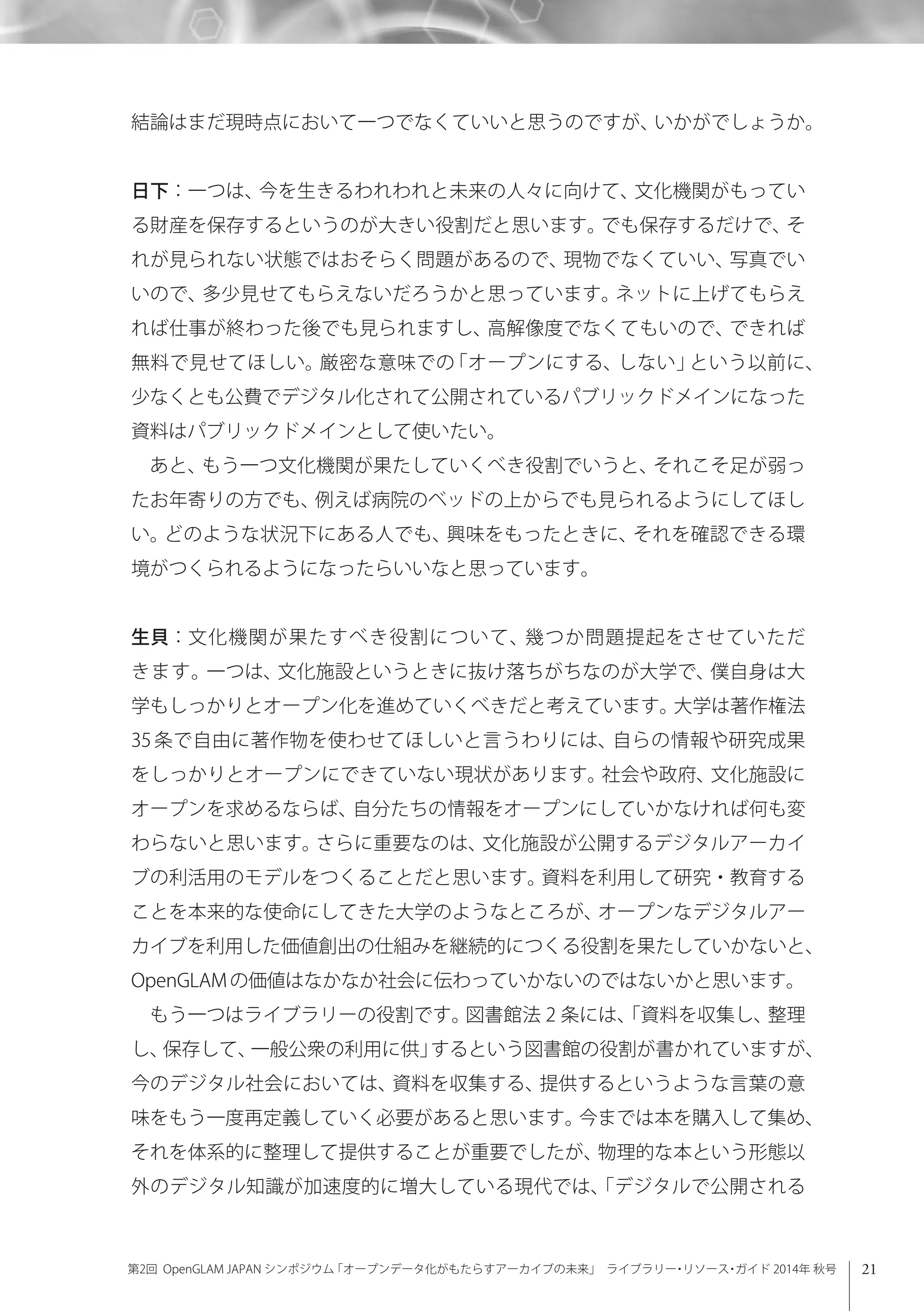 21第2回 OpenGLAM JAPAN シンポジウム「オープンデータ化がもたらすアーカイブの未来」 ライブラリー・リソース・ガイド 2014年 秋号
結論はまだ現時点において一つでなくていいと思うのですが、いかがでしょうか。
日下：一つは、今を生きるわれわれと未来の人々に向けて、文化機関がもってい
る財産を保存するというのが大きい役割だと思います。でも保存するだけで、そ
れが見られない状態ではおそらく問題があるので、現物でなくていい、写真でい
いので、多少見せてもらえないだろうかと思っています。ネットに上げてもらえ
れば仕事が終わった後でも見られますし、高解像度でなくてもいので、できれば
無料で見せてほしい。厳密な意味での「オープンにする、しない」という以前に、
少なくとも公費でデジタル化されて公開されているパブリックドメインになった
資料はパブリックドメインとして使いたい。
あと、もう一つ文化機関が果たしていくべき役割でいうと、それこそ足が弱っ
たお年寄りの方でも、例えば病院のベッドの上からでも見られるようにしてほし
い。どのような状況下にある人でも、興味をもったときに、それを確認できる環
境がつくられるようになったらいいなと思っています。
生貝：文化機関が果たすべき役割について、幾つか問題提起をさせていただ
きます。一つは、文化施設というときに抜け落ちがちなのが大学で、僕自身は大
学もしっかりとオープン化を進めていくべきだと考えています。大学は著作権法
35条で自由に著作物を使わせてほしいと言うわりには、自らの情報や研究成果
をしっかりとオープンにできていない現状があります。社会や政府、文化施設に
オープンを求めるならば、自分たちの情報をオープンにしていかなければ何も変
わらないと思います。さらに重要なのは、文化施設が公開するデジタルアーカイ
ブの利活用のモデルをつくることだと思います。資料を利用して研究・教育する
ことを本来的な使命にしてきた大学のようなところが、オープンなデジタルアー
カイブを利用した価値創出の仕組みを継続的につくる役割を果たしていかないと、
OpenGLAMの価値はなかなか社会に伝わっていかないのではないかと思います。
もう一つはライブラリーの役割です。図書館法 2 条には、「資料を収集し、整理
し、保存して、一般公衆の利用に供」するという図書館の役割が書かれていますが、
今のデジタル社会においては、資料を収集する、提供するというような言葉の意
味をもう一度再定義していく必要があると思います。今までは本を購入して集め、
それを体系的に整理して提供することが重要でしたが、物理的な本という形態以
外のデジタル知識が加速度的に増大している現代では、「デジタルで公開される
 