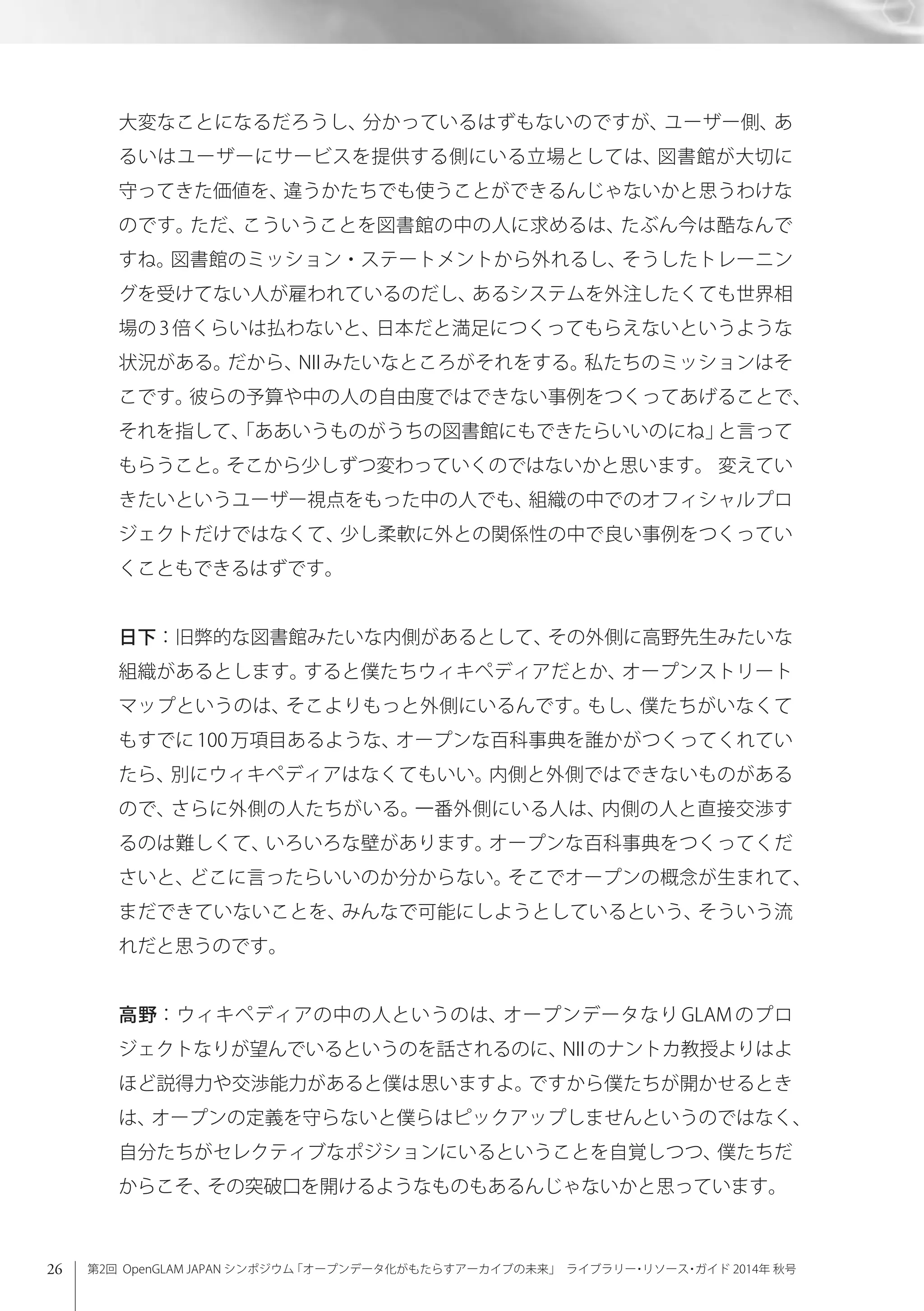 26 第2回 OpenGLAM JAPAN シンポジウム「オープンデータ化がもたらすアーカイブの未来」 ライブラリー・リソース・ガイド 2014年 秋号
大変なことになるだろうし、分かっているはずもないのですが、ユーザー側、あ
るいはユーザーにサービスを提供する側にいる立場としては、図書館が大切に
守ってきた価値を、違うかたちでも使うことができるんじゃないかと思うわけな
のです。ただ、こういうことを図書館の中の人に求めるは、たぶん今は酷なんで
すね。図書館のミッション・ステートメントから外れるし、そうしたトレーニン
グを受けてない人が雇われているのだし、あるシステムを外注したくても世界相
場の 3 倍くらいは払わないと、日本だと満足につくってもらえないというような
状況がある。だから、NII みたいなところがそれをする。私たちのミッションはそ
こです。彼らの予算や中の人の自由度ではできない事例をつくってあげることで、
それを指して、「ああいうものがうちの図書館にもできたらいいのにね」と言って
もらうこと。そこから少しずつ変わっていくのではないかと思います。 変えてい
きたいというユーザー視点をもった中の人でも、組織の中でのオフィシャルプロ
ジェクトだけではなくて、少し柔軟に外との関係性の中で良い事例をつくってい
くこともできるはずです。
日下：旧弊的な図書館みたいな内側があるとして、その外側に高野先生みたいな
組織があるとします。すると僕たちウィキペディアだとか、オープンストリート
マップというのは、そこよりもっと外側にいるんです。もし、僕たちがいなくて
もすでに 100 万項目あるような、オープンな百科事典を誰かがつくってくれてい
たら、別にウィキペディアはなくてもいい。内側と外側ではできないものがある
ので、さらに外側の人たちがいる。一番外側にいる人は、内側の人と直接交渉す
るのは難しくて、いろいろな壁があります。オープンな百科事典をつくってくだ
さいと、どこに言ったらいいのか分からない。そこでオープンの概念が生まれて、
まだできていないことを、みんなで可能にしようとしているという、そういう流
れだと思うのです。
高野：ウィキペディアの中の人というのは、オープンデータなり GLAM のプロ
ジェクトなりが望んでいるというのを話されるのに、NIIのナントカ教授よりはよ
ほど説得力や交渉能力があると僕は思いますよ。ですから僕たちが開かせるとき
は、オープンの定義を守らないと僕らはピックアップしませんというのではなく、
自分たちがセレクティブなポジションにいるということを自覚しつつ、僕たちだ
からこそ、その突破口を開けるようなものもあるんじゃないかと思っています。
 