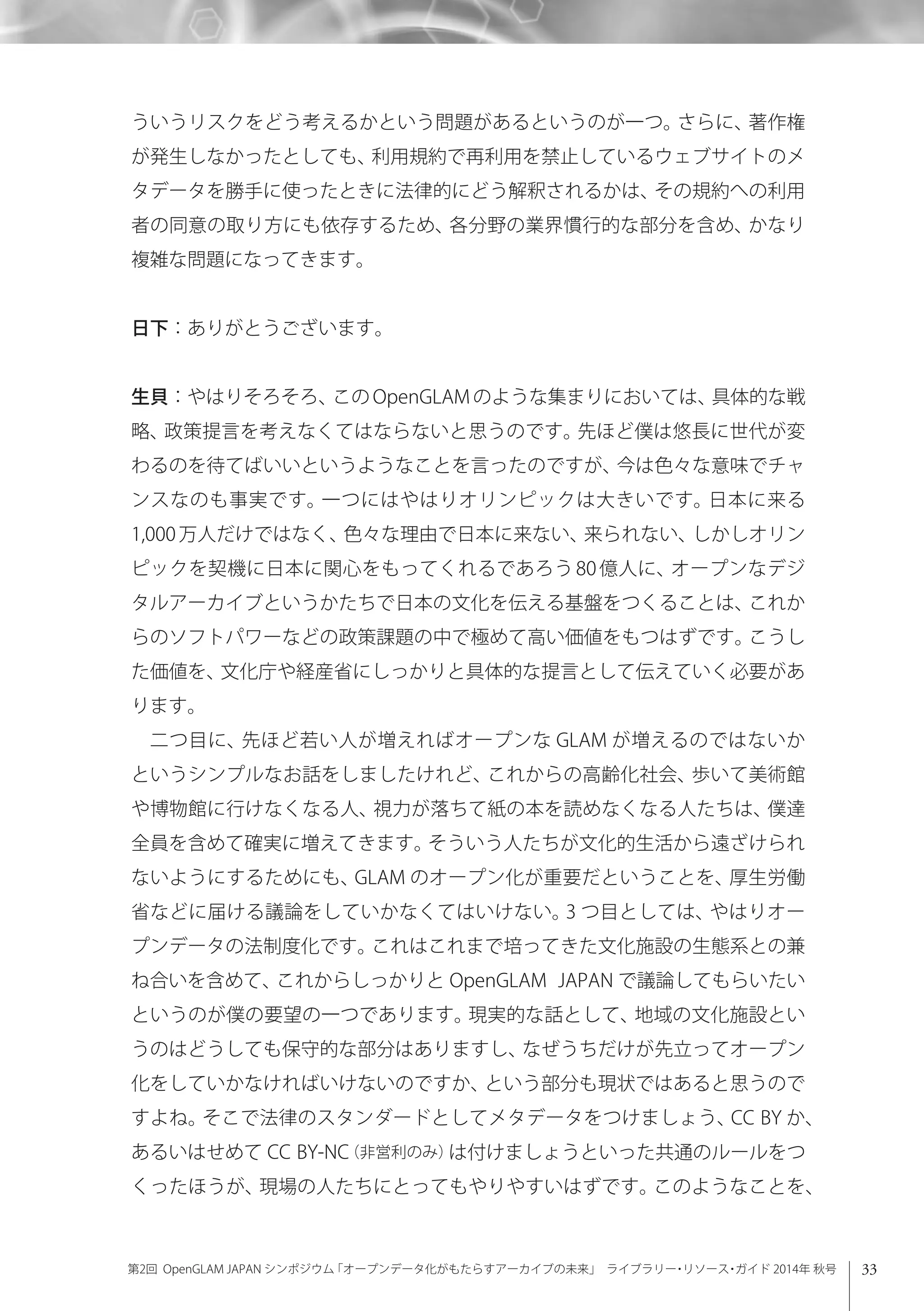 33第2回 OpenGLAM JAPAN シンポジウム「オープンデータ化がもたらすアーカイブの未来」 ライブラリー・リソース・ガイド 2014年 秋号
ういうリスクをどう考えるかという問題があるというのが一つ。さらに、著作権
が発生しなかったとしても、利用規約で再利用を禁止しているウェブサイトのメ
タデータを勝手に使ったときに法律的にどう解釈されるかは、その規約への利用
者の同意の取り方にも依存するため、各分野の業界慣行的な部分を含め、かなり
複雑な問題になってきます。
日下：ありがとうございます。
生貝：やはりそろそろ、この OpenGLAM のような集まりにおいては、具体的な戦
略、政策提言を考えなくてはならないと思うのです。先ほど僕は悠長に世代が変
わるのを待てばいいというようなことを言ったのですが、今は色々な意味でチャ
ンスなのも事実です。一つにはやはりオリンピックは大きいです。日本に来る
1,000 万人だけではなく、色々な理由で日本に来ない、来られない、しかしオリン
ピックを契機に日本に関心をもってくれるであろう 80 億人に、オープンなデジ
タルアーカイブというかたちで日本の文化を伝える基盤をつくることは、これか
らのソフトパワーなどの政策課題の中で極めて高い価値をもつはずです。こうし
た価値を、文化庁や経産省にしっかりと具体的な提言として伝えていく必要があ
ります。
二つ目に、先ほど若い人が増えればオープンな GLAM が増えるのではないか
というシンプルなお話をしましたけれど、これからの高齢化社会、歩いて美術館
や博物館に行けなくなる人、視力が落ちて紙の本を読めなくなる人たちは、僕達
全員を含めて確実に増えてきます。そういう人たちが文化的生活から遠ざけられ
ないようにするためにも、GLAM のオープン化が重要だということを、厚生労働
省などに届ける議論をしていかなくてはいけない。3 つ目としては、やはりオー
プンデータの法制度化です。これはこれまで培ってきた文化施設の生態系との兼
ね合いを含めて、これからしっかりと OpenGLAM JAPAN で議論してもらいたい
というのが僕の要望の一つであります。現実的な話として、地域の文化施設とい
うのはどうしても保守的な部分はありますし、なぜうちだけが先立ってオープン
化をしていかなければいけないのですか、という部分も現状ではあると思うので
すよね。そこで法律のスタンダードとしてメタデータをつけましょう、CC BY か、
あるいはせめて CC BY-NC（非営利のみ）は付けましょうといった共通のルールをつ
くったほうが、現場の人たちにとってもやりやすいはずです。このようなことを、
 