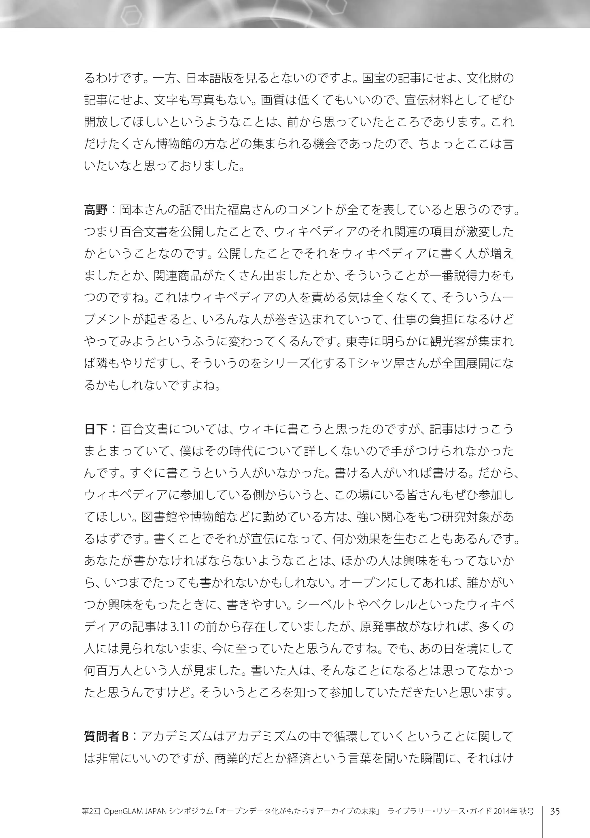 35第2回 OpenGLAM JAPAN シンポジウム「オープンデータ化がもたらすアーカイブの未来」 ライブラリー・リソース・ガイド 2014年 秋号
るわけです。一方、日本語版を見るとないのですよ。国宝の記事にせよ、文化財の
記事にせよ、文字も写真もない。画質は低くてもいいので、宣伝材料としてぜひ
開放してほしいというようなことは、前から思っていたところであります。これ
だけたくさん博物館の方などの集まられる機会であったので、ちょっとここは言
いたいなと思っておりました。
高野：岡本さんの話で出た福島さんのコメントが全てを表していると思うのです。
つまり百合文書を公開したことで、ウィキペディアのそれ関連の項目が激変した
かということなのです。公開したことでそれをウィキペディアに書く人が増え
ましたとか、関連商品がたくさん出ましたとか、そういうことが一番説得力をも
つのですね。これはウィキペディアの人を責める気は全くなくて、そういうムー
ブメントが起きると、いろんな人が巻き込まれていって、仕事の負担になるけど
やってみようというふうに変わってくるんです。東寺に明らかに観光客が集まれ
ば隣もやりだすし、そういうのをシリーズ化する T シャツ屋さんが全国展開にな
るかもしれないですよね。
日下：百合文書については、ウィキに書こうと思ったのですが、記事はけっこう
まとまっていて、僕はその時代について詳しくないので手がつけられなかった
んです。すぐに書こうという人がいなかった。書ける人がいれば書ける。だから、
ウィキペディアに参加している側からいうと、この場にいる皆さんもぜひ参加し
てほしい。図書館や博物館などに勤めている方は、強い関心をもつ研究対象があ
るはずです。書くことでそれが宣伝になって、何か効果を生むこともあるんです。
あなたが書かなければならないようなことは、ほかの人は興味をもってないか
ら、いつまでたっても書かれないかもしれない。オープンにしてあれば、誰かがい
つか興味をもったときに、書きやすい。シーベルトやベクレルといったウィキペ
ディアの記事は3.11の前から存在していましたが、原発事故がなければ、多くの
人には見られないまま、今に至っていたと思うんですね。でも、あの日を境にして
何百万人という人が見ました。書いた人は、そんなことになるとは思ってなかっ
たと思うんですけど。そういうところを知って参加していただきたいと思います。
質問者 B：アカデミズムはアカデミズムの中で循環していくということに関して
は非常にいいのですが、商業的だとか経済という言葉を聞いた瞬間に、それはけ
 